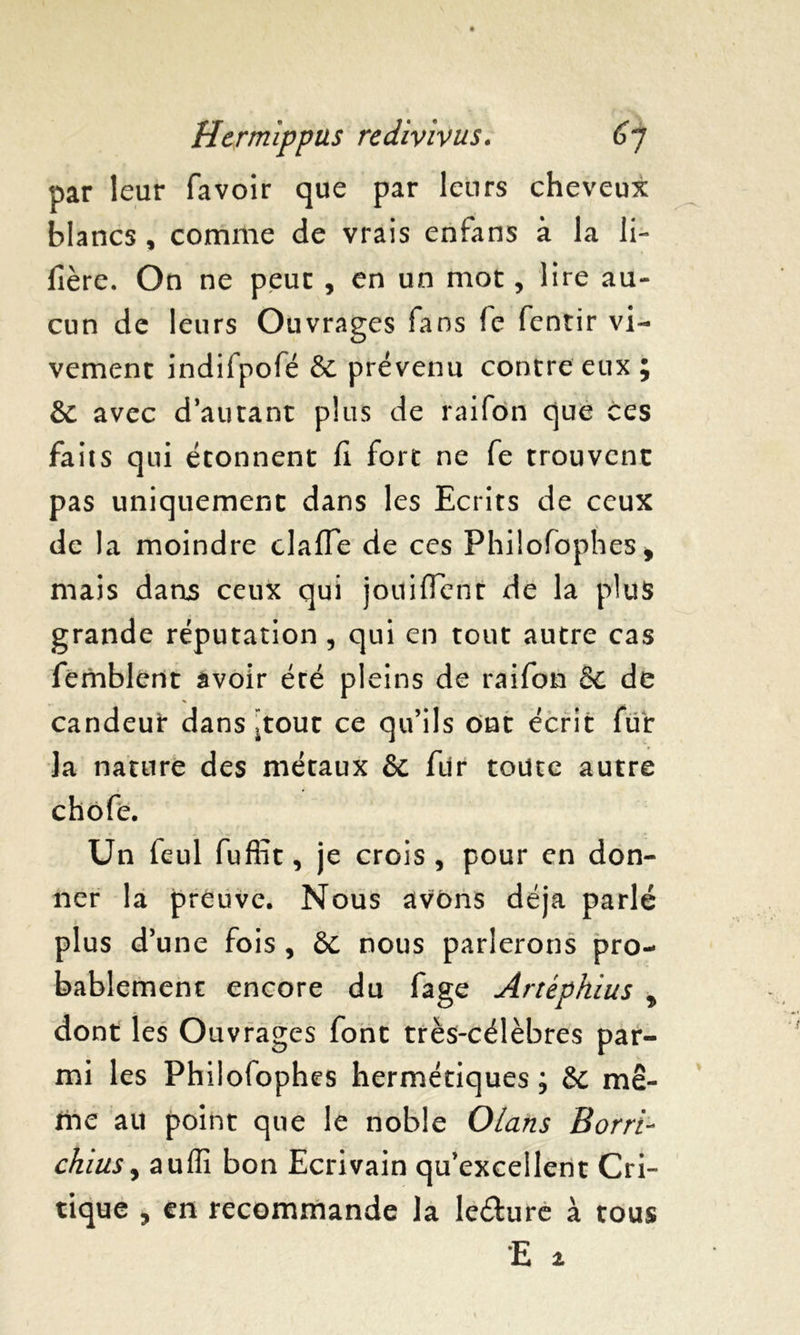 par leur favoir que par leurs cheveux blancs , comme de vrais enfans à la li- lîère. On ne peur , en un mot, lire au- cun de leurs Ouvrages fans fc fentir vi- vement indifpofé & prévenu contre eux ; & avec d’autant plus de raifon que ces faits qui étonnent fi fort ne fe trouvent pas uniquement dans les Ecrits de ceux de la moindre claffe de ces Philofophes* mais dans ceux qui jouiflent de la plus grande réputation , qui en tout autre cas femblent avoir été pleins de raifon & de candeur dans ïtout ce qu’ils ont écrit fur la nature des métaux & fur toute autre chôfe. Un feul fufiït, je crois, pour en don- ner la preuve. Nous avons déjà parlé plus d’une fois, èc nous parlerons pro- bablement encore du fage Artèphius , dont les Ouvrages font très-célèbres par- mi les Philofophes hermétiques ; & mê- me au point que le noble Olans Borri- chius j auffi bon Ecrivain qu’excellent Cri- tique , en recommande la le&ure à tous
