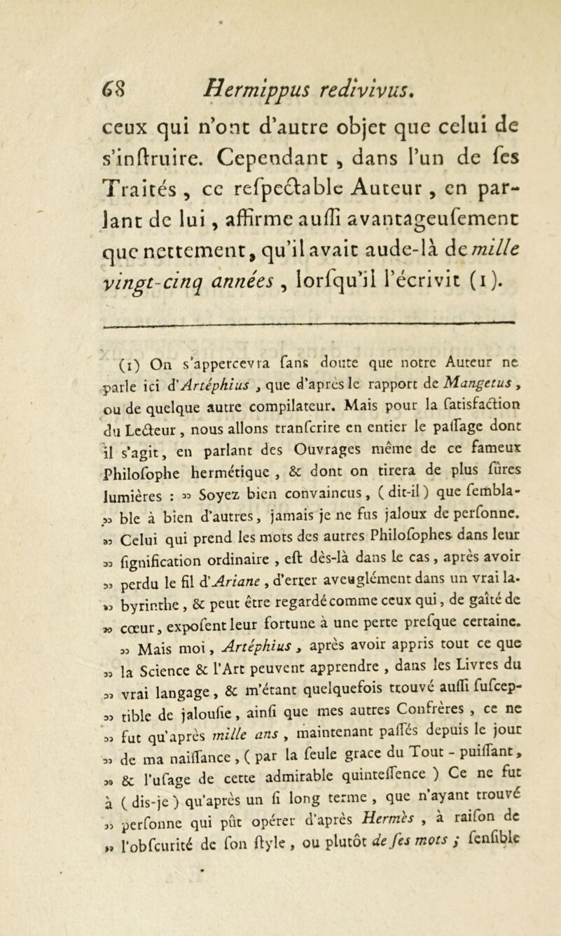 ceux qui n’ont d’autre objet que celui de s’inftruire. Cependant , dans l’un de fes Traités , ce refpectable Auteur , en par- lant de lui, affirme auffi avantageufement que nettement, qu’ilavait aude-là famille vingt-cinq années , lorfqu’ii l’écrivit (i). (i) On s’appercevra fans doute que notre Auteur ne parle ici à'Artêpkius , que d’apres le rapport dz Mangetus , ou de quelque autre compilateur. Mais pour la rtatisfaétion du Le&eur, nous allons tranferire en entier le partage dont il s’agit, en parlant des Ouvrages même de ce fameux Philofophe hermétique , & dont on tirera de plus fùres lumières : « Soyez bien convaincus, (dit-il) que fembla- „ b le à bien d’autres, jamais je ne fus jaloux de perfonne. „ Celui qui prend les mots des autres Philofophes dans leur 33 lignification ordinaire , eft dès-là dans Le cas, après avoir « perdu le fil d'Ariane , d’errer aveuglément dans un vrai la- « byrir.the , Sc peut être regardé comme ceux qui, de gaîté de » coeur, expofentleur fortune à une perte prertque certaine. « Mais moi, Artéphius , après avoir appris tout ce que « la Science & l’Art peuvent apprendre , dans les Livres du « vrai langage, & m’étant quelquefois trouvé aufli fufeep- „ tible de jaloufie, ainfi que mes autres Confrères , ce ne fut qu’après mille ans , maintenant partes depuis le jour « de ma naîrtànce , ( par la feule grâce du Tout - puirtànt, sa 8c l’urtage de cette admirable quintefience ) Ce ne fut à (dis-je) qu’après un fi long terme , que n’ayant trouvé 33 perfonne qui pût opérer d’après Hermes , à raifon de „ l’obfcurité de rton ftyle , ou plutôt de fes mots ; fenfible