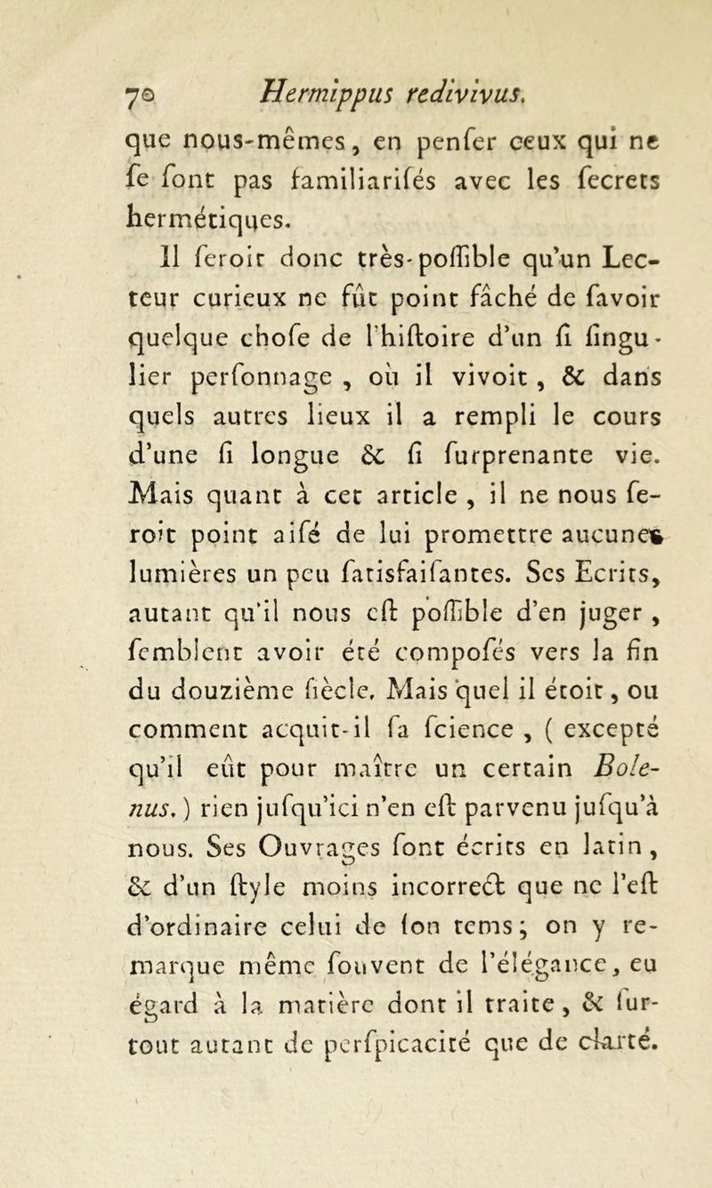 que nous-mêmes, en penfer ceux qui ne fe font pas familiarités avec les fecrets hermétiques. 11 feroir donc très- pofiîble qu’un Lec- teur curieux ne fût point fâché de favoir quelque chofe de lhiftoire d’un fi lingu* lier perfonnage , où il vivoit , & dans quels autres lieux il a rempli le cours d’une fi longue & fi furprenante vie. Mais quant à cet article , il ne nous fe- ront point aife de lui promettre aucunes lumières un peu fatisfailantes. Scs Ecrits, autant qu’il nous cfi: poffible d’en juger , fembient avoir été compofés vers la fin du douzième fièclc. Mais quel il étoit, ou comment acquit-il la fcience , ( excepté qu’il eût pour maître un certain Bo!e- nus, ) rien jufqu’ici n’en eft parvenu jufqu’à nous. Ses Ouvrages font écrits en latin, 2c d’un ftyle moins incorrect que ne l’eft d’ordinaire celui de (on tems ; on y re- marque même fouvent de l’élégance, eu égard â la matière dont il traite, 2c (ur- tout autant de perfpicacité que de clarté.