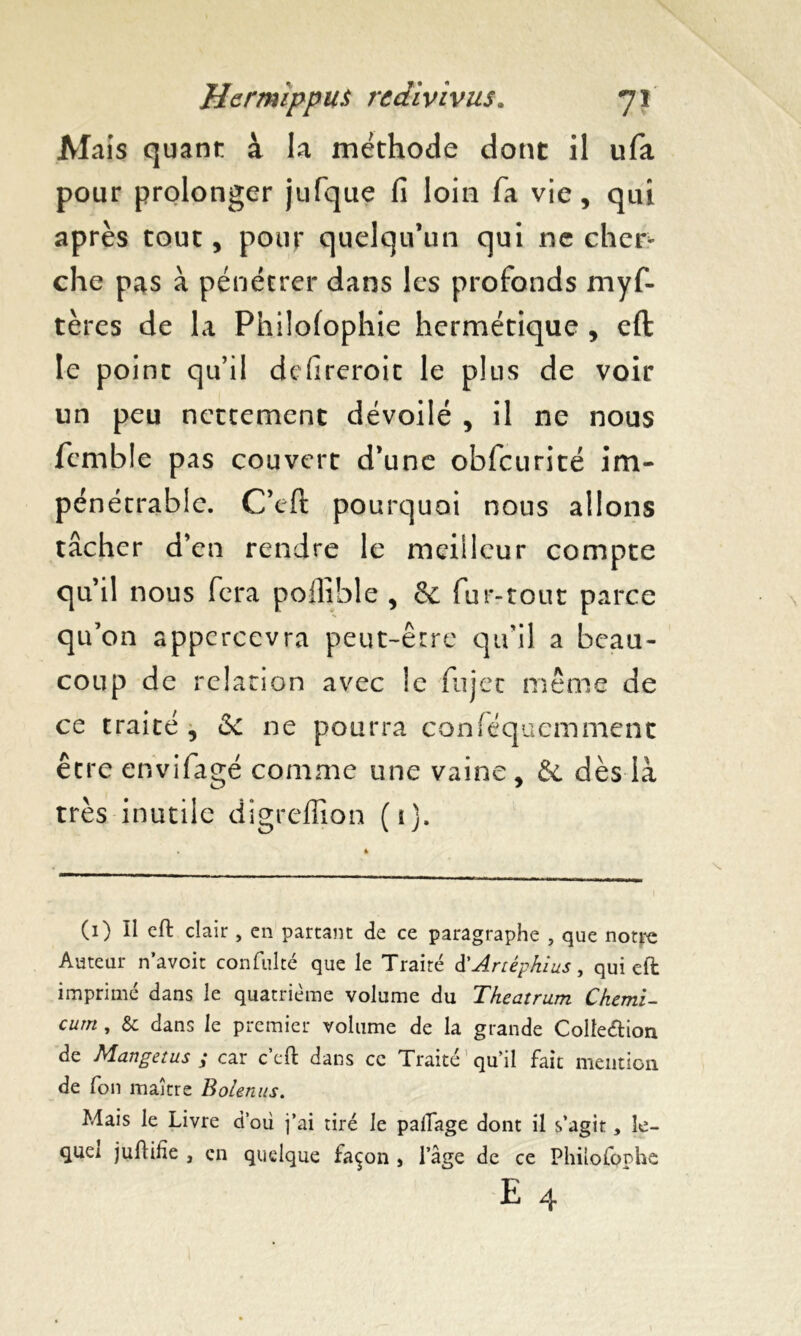 Mais quant à la méthode dont il ufa pour prolonger jufque fi loin fa vie, qui après tout, pour quelqu’un qui ne cher- che pas à pénétrer dans les profonds myf- tères de la Philofophie hermétique , eft le point qu’il defireroic le plus de voir un peu nettement dévoilé , il ne nous fcmble pas couvert d’une obfcurité im- pénétrable. C’eft pourquoi nous allons tâcher d’en rendre le meilleur compte qu’il nous fera poilible , & fur-tout parce qu’on appcrcevra peut-être qu’il a beau- coup de relation avec le fujet même de ce traité , 6c ne pourra conféquemment être envifagé comme une vaine, & dès là très inutile digreffion (1). (1) Il eft clair, en partant de ce paragraphe , que notre Auteur n’aveit confulté que le Traité d'Artéphius, qui eft imprimé dans le quatrième volume du Theatrum Ckemi- cum , & dans le premier volume de la grande Collection de Mangetus ; car c’cft dans ce Traité qu’il fait mention de fon maître Bolenus. Mais le Livre d’où j’ai tiré le paiTage dont il s’agit, îe- quei juftihe , en quelque façon , l’âge de ce Philofophe E 4