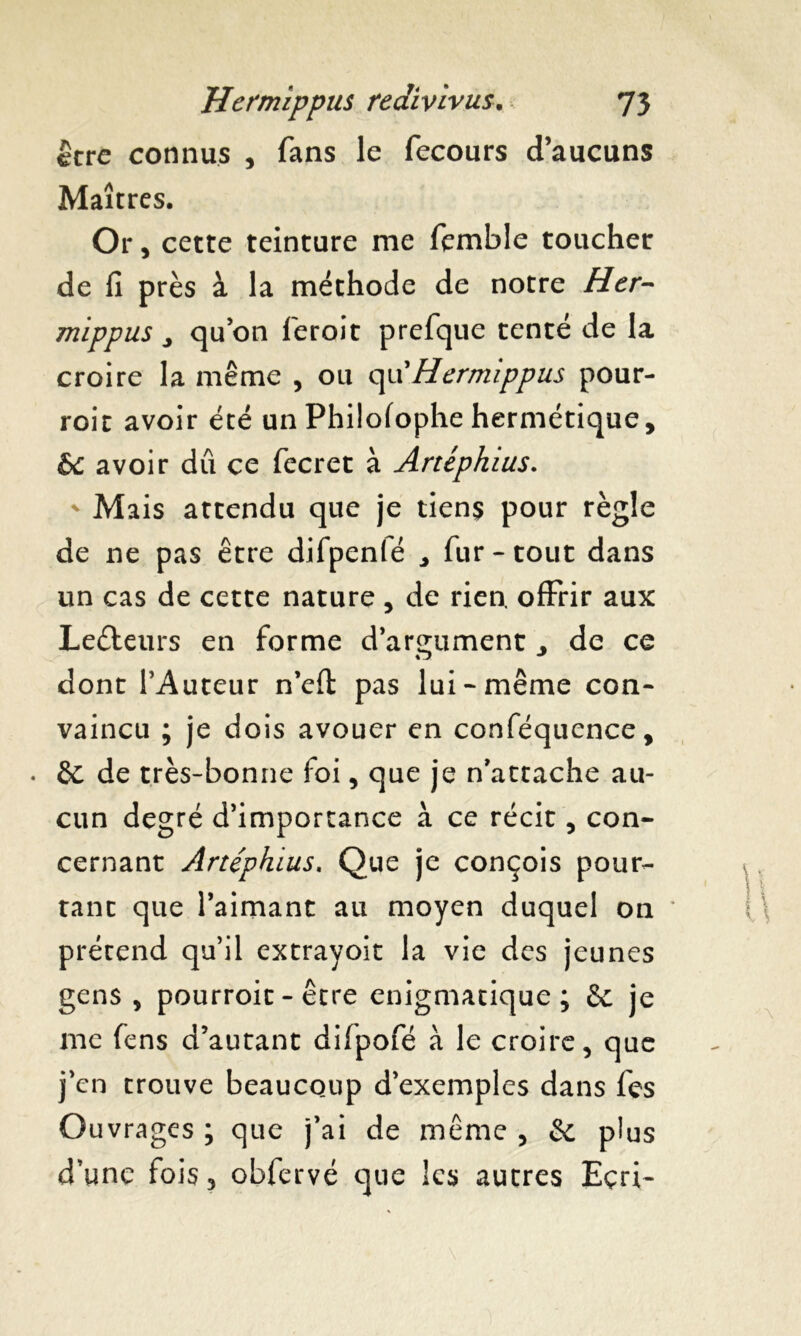 être connus , fans le fecours d’aucuns Maîtres. Or, cette teinture me femble toucher de fi près à la méthode de notre Hcr- mippus j qu’on feroit prefque tenté de la croire la même , ou quHermippus pour- roit avoir été un Philofophe hermétique, èc avoir dû ce fecret à Artépkius. * Mais attendu que je tiens pour règle de ne pas être difpenlé ^ fur * tout dans un cas de cette nature , de rien, offrir aux Lecteurs en forme d’argument , de ce dont l’Auteur n’efi: pas lui - même con- vaincu ; je dois avouer en conféquence, • êe de très-bonne foi, que je n’attache au- cun degré d’importance à ce récit, con- cernant Artéphius. Que je conçois pour- tant que l’aimant au moyen duquel on prétend qu’il extrayoit la vie des jeunes gens, pourroit - être énigmatique; 6c je me fens d’autant difpofé à le croire, que j’en trouve beaucoup d’exemples dans fes Ouvrages ; que j’ai de même , 6c plus d’une fois, obfervé que les autres Eçri-