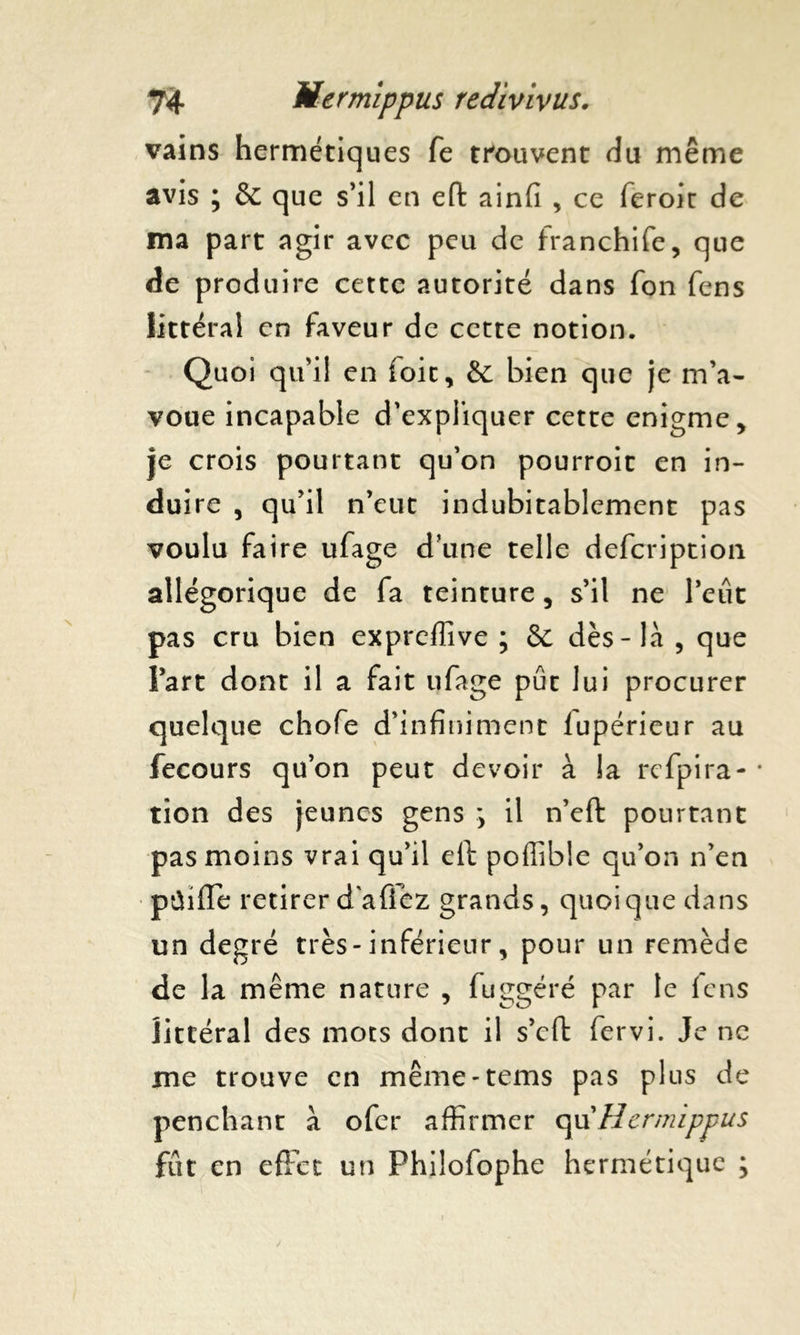 vains hermétiques fe trouvent du même avis ; & que s’il en eft ainfi , ce feroir de ma part agir avec peu de franchife, que de produire cette autorité dans fon fens littéral en faveur de cette notion. Quoi qu’il en ioit, & bien que je m’a- voue incapable d’expliquer cette enigme. Je crois pourtant qu’on pourroit en in- dui re , qu’il n’eut indubitablement pas voulu faire ufage d’une telle defcription allégorique de fa teinture, s’il ne Peut pas cru bien expreffive ; & dès-là , que Part dont il a fait ufage pût lui procurer quelque chofe d’infiniment lupérieur au fecours qu’on peut devoir à la rcfpira- tion des jeunes gens y il n’eft pourtant pas moins vrai qu’il eil poffible qu’on n’en pûiffe retirerd'afiez grands, quoique dans un degré très-inférieur, pour un remède de la même nature , fuggéré par le fens littéral des mots dont il s’eft fervi. Je ne me trouve en même-tems pas plus de penchant à ofer affirmer qu’Hermippus fût en effet un Phiîofophe hermétique ;
