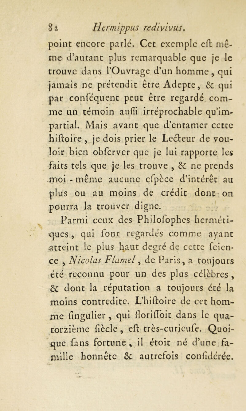 point encore parlé. Cet exemple cft mê- me d'autant plus remarquable que je le trouve dans l’Ouvrage d’un homme, qui jamais ne prétendit être Adepte, 6c qui par conféquent peut être regardé com- me un témoin auffi irréprochable qu’im- partial. Mais avant que d’entamer cette hiftoire , je dois prier le Leétcur de vou- loir bien obferver que je lui rapporte les faits tels que je les trouve , & ne prends moi - même aucune efpèce d’intérêt au plus ou au moins de crédit dont on pourra la trouver digne. Parmi ceux des Philofophes herméti- ques , qui font regardés comme ayant atteint le plus haut degré de cette feien- ce , Nicolas Flamtl, de Paris, a toujours été reconnu pour un des plus célèbres, ëc dont la réputation a toujours été la moins contredite. L’hiftoire de cet hom- me fingulier, qui floriiïbit dans le qua- torzième fiècle , eft très-curieufe. Quoi- que fans fortune , il étoit né d’une fa- mille honnête 6c autrefois confidérée.