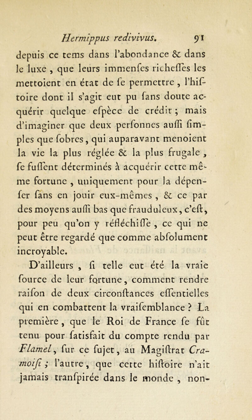 depuis ce tems dans l'abondance & dans le luxe , que leurs immenfes richefîes les mettoient en état de le permettre , l’hiL toire dont il s'agit eut pu fans doute ac- quérir quelque efpèce de crédit ; mais d'imaginer que deux pcrfonnes auffi fim- ples que fobres, qui auparavant menoient la vie la plus réglée & la plus frugale , fe fuflent déterminés à acquérir cette mê- me fortune , uniquement pour la dépen- fer fans en jouir eux-mêmes , & ce par des moyens auffi bas que frauduleux, c'eft, pour peu qu’on y réfléchifle , ce qui ne peut être regardé que comme abfolument incroyable. D'ailleurs , fi telle eut été la vraie fource de leur fortune, comment rendre raifon de deux circonftances efTentielles qui en combattent la vraifcmblance ? La première, que le Roi de France fe fût tenu pour fatisfait du compte rendu par Flamel, fur ce fujet, au MagiPcrat Cra- moiji ; l’autre, que cette hiftoire n’ait jamais tranfpirée dans le monde , non-