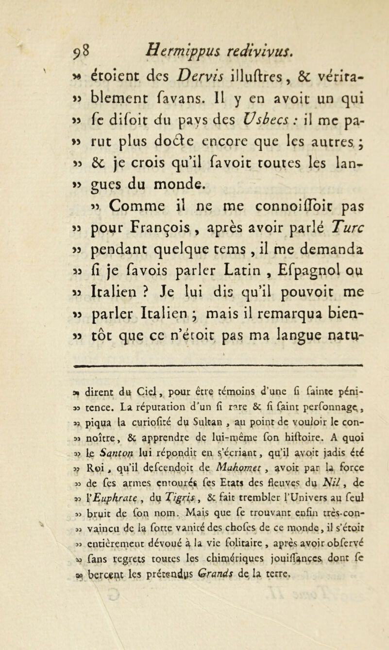 m étoient des Dervis illuftres, & vérira- » blement favans. 11 y en avoit un qui 33 fe difoit du pays des Usbecs : il me pa- w rut plus doéte encore que les autres ; 33 8c je crois qu’il favoit toutes les lan- >3 gués du monde. 33 Comme il ne me connoifibic pas 33 pour François , après avoir parlé Turc 33 pendant quelque rems , il me demanda 33 fi je favois parler Latin , Efpagnol ou 33 Italien ? Je lui dis qu’il pouvoir me 33 parler Italien ; mais il remarqua bien- 33 tôt que ce n’éioit pas ma langue natu- » dirent dû Ciel, pour être témoins d’une fi fainte pénî- m tence. La réputation d’un fi n.re Se fi faint perfonnagç, sa piqua la curiofité du Sultan , au point de vouloir le con- 3j noître, & apprendre de lui-même Ton hiftoire. A quoi o? le Santo/i lui répondit en s’écriant, qu’il avoir jadis été 3? Roi, qu’il defcen,doit de Mukçmet , avoir par la force 33 de fes armes entourés fes Etats des fleuves du NU, de 33 l’Euphrate , du Tigris , & fait trembler l’Univers au feul 33 bruit de (on nom. Mais que fe trouvant enfin très-con- 33 vaincu de la forte vanité des chofcs de ce monde, il s’étoit 33 entièrement dévoué à la vie folitaire , après avoir obfervé tu fans regrets toutes les chimériques jouiflançeSs dont fc sa bercent les prétendus Grands de. la terre.