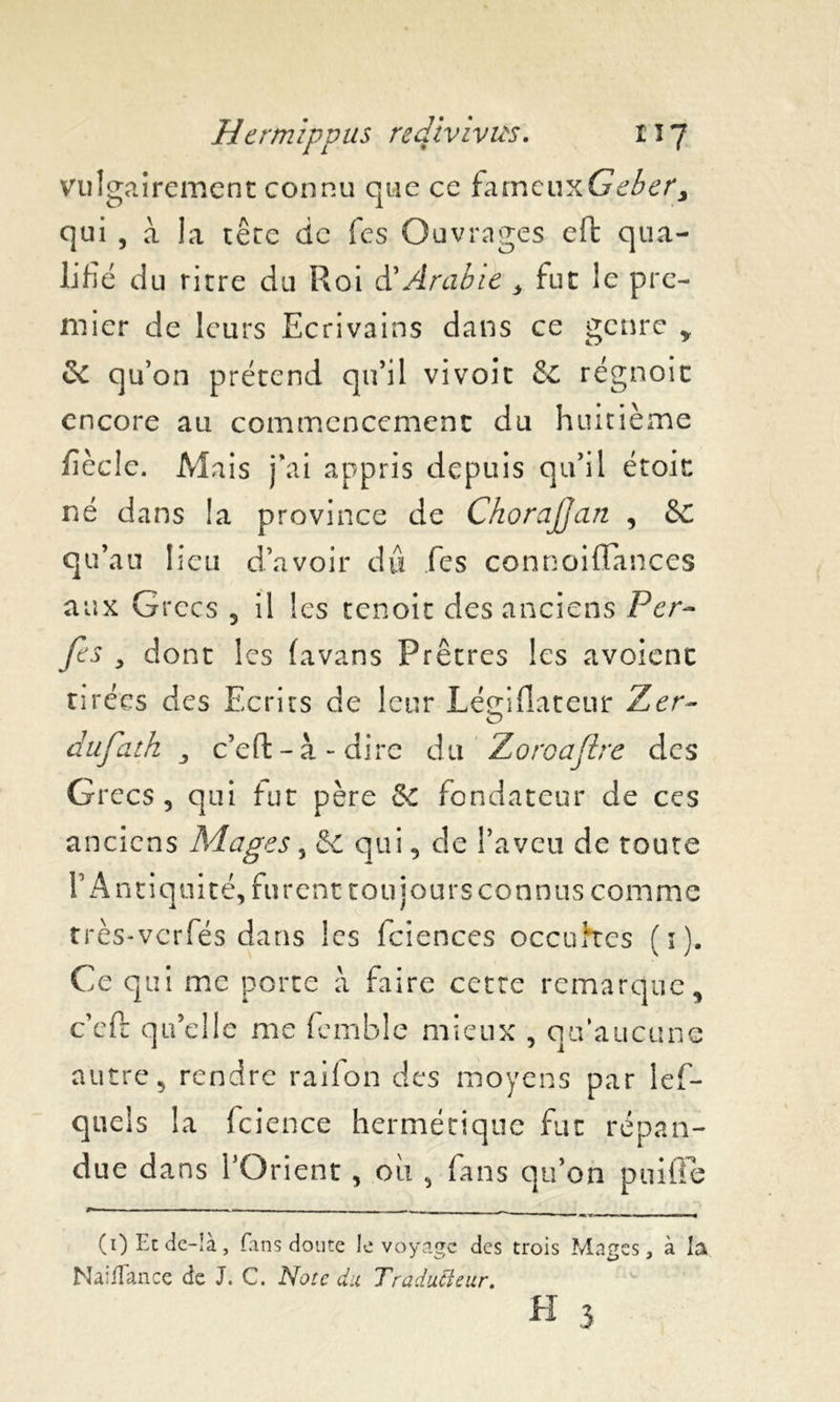 vulgairement connu que ce fameuxGeber, qui , à la tête de Tes Ouvrages eft qua- lifié du ritre du Roi d’Arabie y fut le pre- mier de leurs Ecrivains dans ce genre , & qu’on prétend qu’il vivoit & régnoit encore au commencement du huitième fiée le. Mais j’ai appris depuis qu’il étoic né dans la province de ChoraJJan , &C qu’au lieu d’avoir du fes connoiflances aux Grecs 5 il les tenoit des anciens Fer- fes y dont les favans Prêtres les avoient tirées des Ecrits de leur Légifîateur Zer~ dufath j c’eft - à - dire du Zoroajlre des Grecs 3 qui fut père &C fondateur de ces anciens Mages 5 & qui, de l’aveu de toute l’Antiquité, furent toujours connus comme très-verfés dans les fcienccs occultes (1). Ce qui inc porte a faire cette remarque, c’efr qu’elle me femble mieux , qu’aucune autre, rendre raifon des moyens par les- quels la fcience hermétique fut répan- due dans l’Orient , où , fans qu’on paille (i)Ecde-îà, fans doute le voyage des trois Mages, à la Naifiance de J. C. Note du Traducteur.
