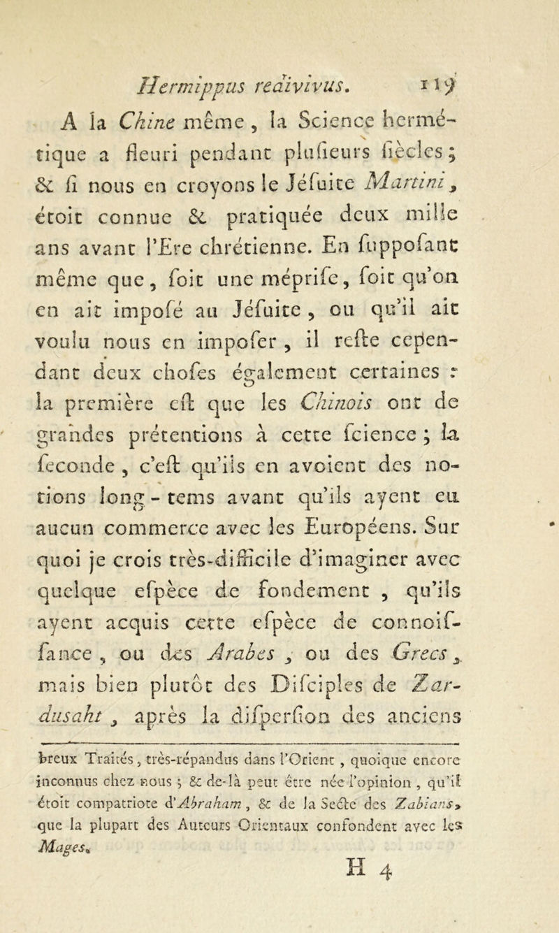 A la Chine même , la Science hermé- tique a fleuri pendant plufleurs hèclcs; & lî nous en croyons ie Jéfuite Martini, étoit connue & pratiquée deux mille ans avant PEre chrétienne. En fuppofant même que, Toit uneméprife, foit qu’on en ait impofé au Jéfuite , ou qu’il ait voulu nous en impofer , il refte cepen- dant deux chofes également certaines r la première eft que les Chinois ont de grandes prétentions à cette fcience ; la fécondé , c’eft qu’ils en avoient des no- rions iong-tems avant qu’ils ayent eu aucun commerce avec les Européens. Sur quoi je crois très-difficile d’imaginer avec quelque efpèce de fondement , qu’ils ayent acquis cette efpèce de connoif- fance , ou des Arabes , ou des Grecs, mais bien plutôt des Difeipies de Tar- dusaht , après la difperfloa des anciens breux Traités, très-répandus dans l’Orient , quoique encore inconnus chez nous ; Sc de-là peut être née l’opinion , qu’il, étoit compatriote à'Abraham, 8c de la Seéle des Xablans> que la plupart des Auteurs Orientaux confondent avec les Mages*