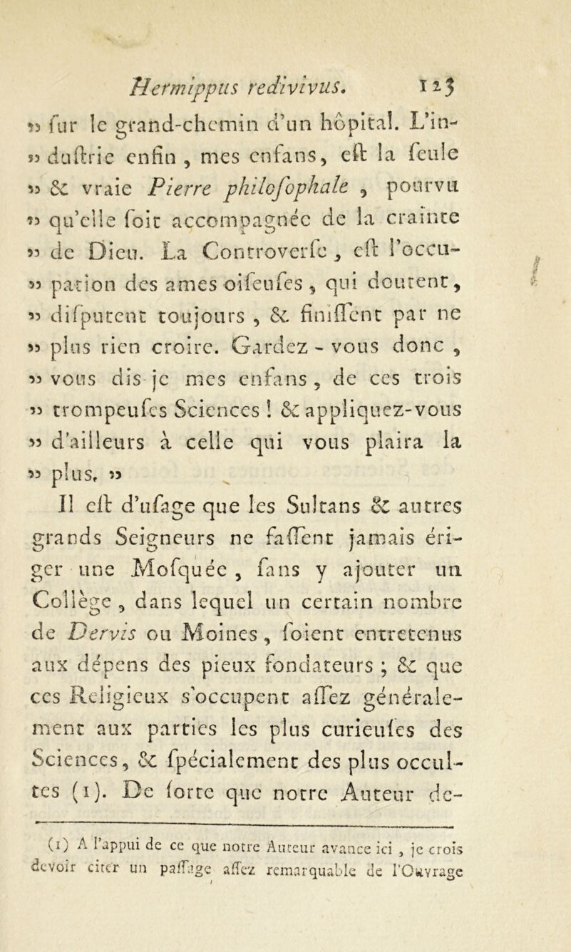 •n fur le grand-chemin d’un hôpital. L’in- O 1 m duftrie enfin, mes cntans, eft la feule 55 de vraie Pierre philofophale , pourvu 55 qu’elle (oit accompagnée de la crainte 55 de Dieu. La Controverfc, eft I’gccu- 55 pation des âmes oifeufes, qui doutent, 55 difputent toujours , de finiflent par ne 55 plus rien croire. Gardez - vous donc , 55 vous dis je mes enfans , de ces trois 55 trompeufes Sciences ! & appliquez-vous 55 d'ailleurs à celle qui vous plaira la 55 plllSf 55 Il eft d’ufage que les Sultans & autres grands Seigneurs ne fa fient jamais éri- ger une Mofquée , fans y ajouter un Collège, dans lequel un certain nombre de Dervzs ou Moines , (oient entretenus aux dépens des pieux fondateurs ; & que ces Religieux s'occupent a fiez générale- CJ 1 O ment aux parties les plus curieufes des Sciences, de fpécialement des plus occul- tes (i). De (orte que notre Auteur dc- (i) A I appui de ce que notre Auteur avance ici , je crois devoir citer un paflage allez remarquable de i’OttYrage