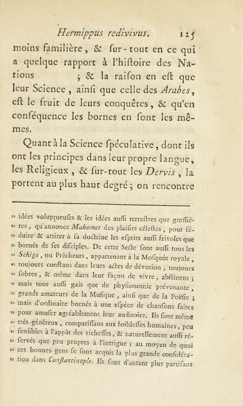 moins familière , & fur - tout en ce qui ' a quelque rapport à l’iiiftoire des Na- tions ; & la raifon en eft que leur Science , ainli que celle des Arabes, eft le fruit de leurs conquêtes , & qu'en conféquence les bornes en font les mê- mes. Quant à la Science fpéculative, dont ils ont les principes dans leur propre langue, les Religieux 5 & fur-tout les Dervis , la portent au plus haut degré, on rencontre 23 93 33 33 *3 93 33 33 33 33 33 33 33 93 33 V idees voluptueulès & les idées aufli terredres que groflié- rcs , qu annonce Mahomet des plaifirs céleftes , pour fé- duiie &c attirer à îa doctrine les efprits aufli frivoles que bornés de fes difciples. De cette Sefte font aufll tous les Sehigs , ou Prêcheurs, appartenant à la Mofquée royale , toujours conftans dans leurs aéïes de dévotion , toujours fobres > & même dans leur façon de vivre, abftinens 5 niais tous aufh gais que de phyfionomie prévenante , grands amateurs de la Mufique , ainfi que de la Poëfîe ; mais d’ordinaire bornés à une efpèce de chanfons faites pour amufer agréablement leur auditoire. Ils font même très-généreux , compatifTans aux foiblefles humaines, peu fenfibles a l’appât des richefles, & naturellement aufli ré- ferves que peu propres à l’intrigue ; au moyen de quoi ces bonnes gens fe font acquis la plus grande confidéra- tion dans Confiantinople. Us font d’autant plus partifans