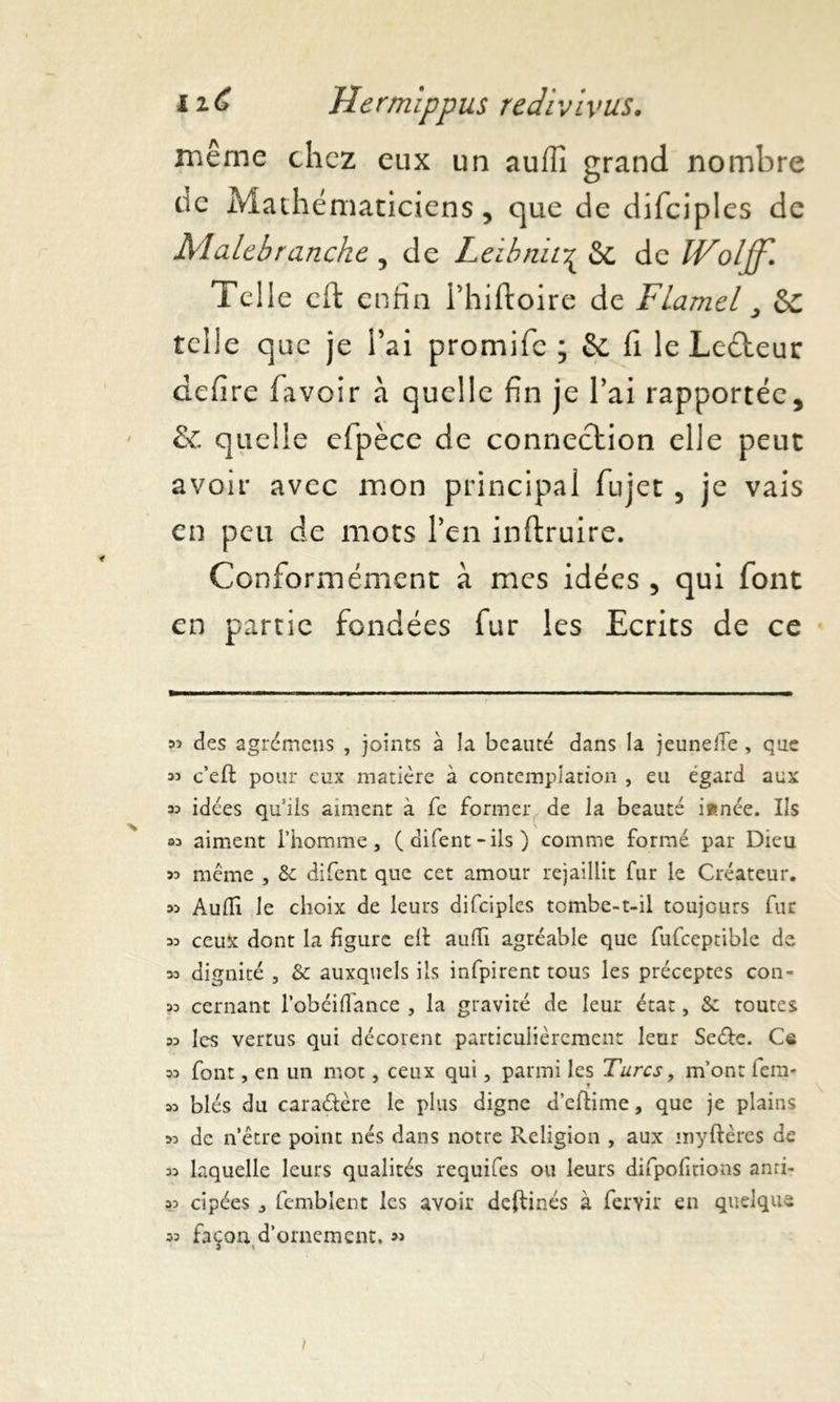 même chez eux un auflî grand nombre de Mathématiciens, que de difciples de Malebranche , de Leihnii^ & de IVoljf. Telle cft enfin l’hiftoire de Flamel 3 &c telle que je l’ai promife ; & fi leLedteur defire favoir à quelle fin je l’ai rapportée, & quelle efpèce de connection elle peut avoir avec mon principal fujet , je vais en peu de mots l’en inftruire. Conformément à mes idées , qui font en partie fondées fur les Ecrits de ce 33 des agrcmens , joints à la beauté dans la jeunefle, que 35 c’eft pour eux matière à contemplation , eu égard aux 35 idées qu’ils aiment à fe former de la beauté i«née. Ils 33 aiment l’homme, (difent-ils) comme formé par Dieu 35 même , &: difent que cet amour rejaillit fur le Créateur. 33 Audi le choix de leurs difciples tombe-t-il toujours fur 33 ceux dont la figure elt aulh agréable que fufceptible de 33 dignité , & auxquels ils infpirent tous les préceptes con- 33 cernant l’obéidance , la gravité de leur état, &: toutes 33 les vertus qui décorent particulièrement leur Seéfe. Ce 33 font, en un mot, ceux qui, parmi les Turcs, m’ont iera- 33 blés du cara&ère le plus digne d’eftime, que je plains 33 de n’être point nés dans notre Religion , aux myftères de 33 laquelle leurs qualités requifes ou leurs difpofitions anri- 33 cipées , fembîent les avoir deftinés à fervir en quelque façon d’ornement. 33 33