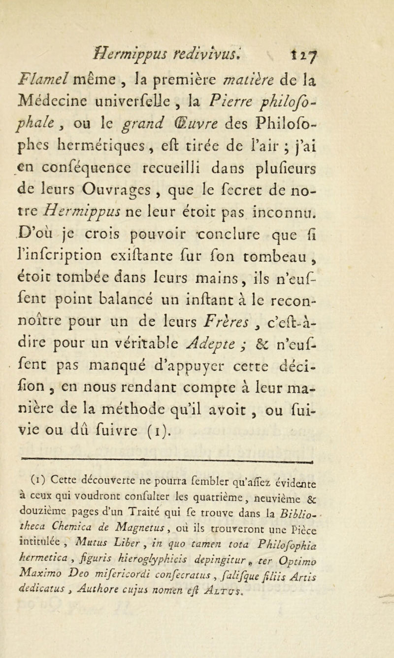 Flamel même , la première matière de la Médecine univerfelie , la Pierre philofo- phale , ou le grand (Euvre des Philofo- phes hermétiques, eft tirée de l’air ; j’ai en conféquence recueilli dans plufieurs de leurs Ouvrages , que le fecret de no- tre Hermippus ne leur étoit pas inconnu. où je crois pouvoir -conclure que Ci l’infcription existante fur fon tombeau , étoit tombée dans leurs mains, ils neuf1 fent point balancé un inftant à le recon- noître pour un de leurs Frères ^ c’eft-à- dire pour un véritable Adepte ; & n’euf- • fent pas manqué d’appuyer certe déci- fon 5 en nous rendant compte à leur ma- nière de la méthode qu’il avoit , ou fui- vie ou dû fuivre (i). (0 Cette découverte ne pourra fembler qu’allez évidente à ceux qui voudront confulter les quatrième, neuvième & douzième pages d’un Traité qui fe trouve dans la Biblio- theca Chemica de Magnetus, où ils trouveront une Pièce intitulée , Mutus Liber , in quo tamen tota Philoj'ophia hermetica , figuris hieroglypkicis depingitur „ ter Optimo Maximo Deo mifericordi confecratus , falifque filiis Artis dedicatus, Authore cujus nom’en efi Altus,