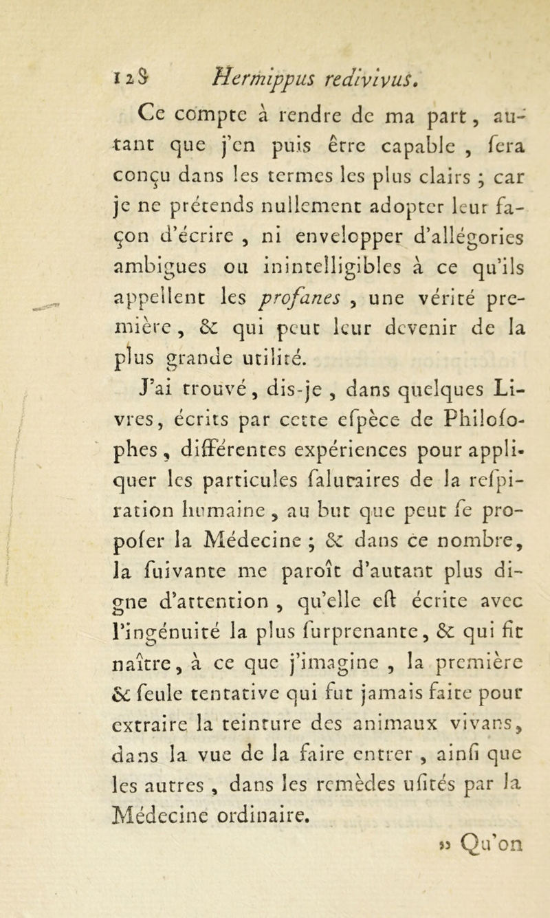 Ce compte à rendre de ma part, au- tant que j’cn puis erre capable , fera conçu dans les termes les plus clairs ; car je ne prétends nullement adopter leur fa- çon d’écrire , ni envelopper d’allégories ambiguës ou inintelligibles à ce qu’ils appellent les profanes , une vérité pre- mière , & qui peut leur devenir de la plus grande utilité. J5ai trouvé, dis-je , dans quelques Li- vres, écrits par cette efpèce de Philofo- phes , différentes expériences pour appli- quer les particules faluraires de la relpi- ration humaine , au but que peut fe pro- pofer la Médecine ; 5c dans ce nombre, la fuivante me paroît d’autant plus di- gne d’attention , qu’elle eft écrite avec l’ingénuité la plus furprenante, & qui fit naître, à ce que j’imagine , la première &; feule tentative qui fut jamais faite pour extraire la teinture des animaux vivans, dans la vue de la faire entrer , ainfi que les autres , dans les remèdes ufités par la Médecine ordinaire. » Qu’on