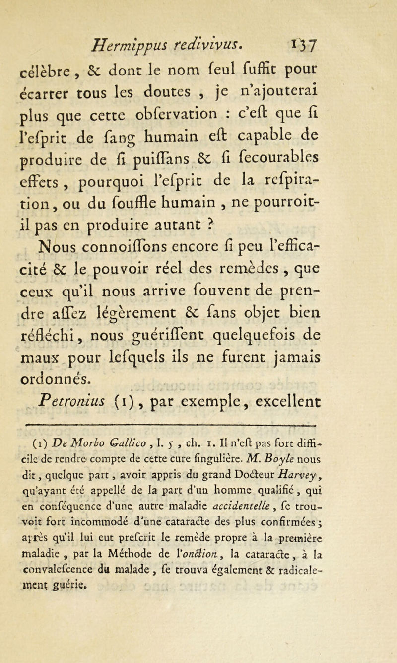 célèbre , & dont le nom feul fuffit pour écarter tous les doutes , je n ajouterai plus que cette obfervation : c’eft que fi l’efprit de fang humain eft capable de produire de fi puiffans & fi fecourables effets , pourquoi l’efprit de la rcfpira- tion, ou du (buffle humain , ne pourroit- il pas en produire autant ? Nous connoiflons encore fi peu Peffica- cité & le pouvoir réel des remèdes , que ceux quil nous arrive fouvent de pren- dre alTez légèrement 6e fans objet bien réfléchi, nous guériflent quelquefois de maux pour lefquels ils ne furent jamais ordonnés. Petronius (1), par exemple, excellent (1) De Morbo Qallico , 1. y , ch. i. Il n’eft pas fort diffi- cile de rendre* compte de cette cure fingulière. M. Boyle nous dit, quelque part, avoir appris du grand Doéteur Harvey > qu’ayant été appelle de la part d’un homme qualifié, qui en conféquence d’une autre maladie accidentelle , fe trou- voit fort incommodé d’une cataraéte des plus confirmées ; après qu’il lui eut preferit le remède propre à la première maladie , par la Méthode de l'onliion, la cataracte, à la convalefcence du malade , fe trouva également & radicale- ment guérie.