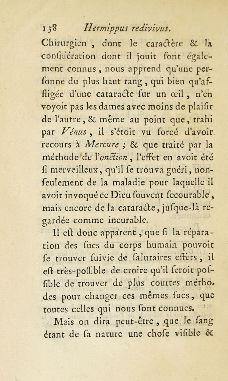 Chirurgien , donc le caractère & la confidération dont il jouit font égale- ment connus , nous apprend qu’une per- fonne du plus haut rang, qui bien qu’af- fligée d’une cataracte fur un œil , n’en voyoit pas les dames avec moins de plaifir de l’autre, & même au point que, trahi par Vénus , il s’éroit vu forcé d’avoir recours à Mercure ; & que traité par la méthode de 1 onction, l’effet en avoit été fi merveilleux, qu’il fe trouva guéri, non- feulement de la maladie pour laquelle il avoit invoqué ce Dieu fouvent fecourable , mais encore de la cataraéte, jufque-la re- gardée comme incurable. Il eft donc apparent, que fi la répara- tion des fucs du corps humain pouvoit fe trouver fuivie de faluraires effets , il eft très-poflible de croire qu’il feroic pof- fible de trouver de plus courtes métho- des pour changer ces mêmes fucs, que toutes celles qui nous font connues. Mais on dira peut-être , que le fang étant de fa nature une chofe vifible èt
