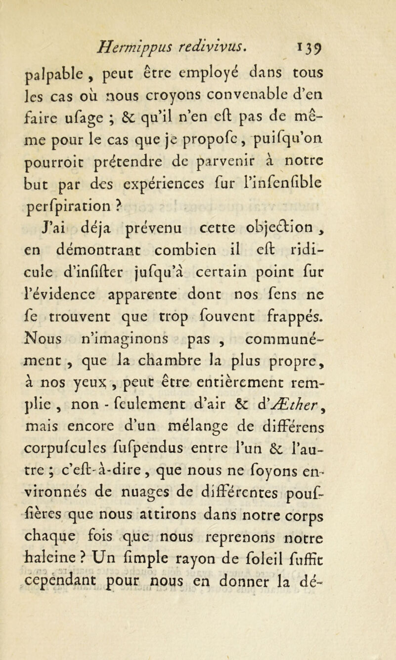 palpable , peut être employé dans tous les cas ou nous croyons convenable d’en faire ufage ; & qu’il n’en eft pas de mê- me pour le cas que je propofc, puifqu’on pourroit prétendre de parvenir à notre but par des expériences fur l’infenfible perfpiration ? J’ai déjà prévenu cette objection > en démontrant combien il eft ridi- cule d’infifter jufqu’a certain point fur l’évidence apparente dont nos fens ne fe trouvent que trop fouvent frappés. Nous n’imaginons pas , communé- ment , que la chambre la plus propre, à nos yeux; , peut être entièrement rem- plie , non - feulement d’air & d'Æther^ mais encore d’un mélange de différens corpufcules fufpendus entre l’un & l’au- tre ; c’eft-à-dire, que nous ne foyons en- vironnés de nuages de différentes pouf- fières que nous attirons dans notre corps chaque fois q.ue nous reprenons notre haleine ? Un fimple rayon de foleil fuffit cependant pour nous en donner la dé-