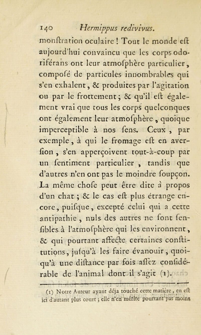monftration oculaire ! Tout le monde eft aujourd’hui convaincu que les corps odo- riférans ont leur atmofphèrc particulier, compofé de particules innombrables qui s’en exhalent, & produites par l'agitation ou par le frottement; & qu’il eft égale- ment vrai que tous les corps quelconques ont également leur atmofphère , quoique imperceptible à nos fens, Ceux , par exemple, à qui le fromage eft en aver- fion , s'en apperçoivent tout-à-coup par un fentiment particulier , tandis que d’autres n'en ont pas le moindre foupçon. La même chofe peut être dite a propos d’un chat ; &C le cas eft plus étrange en- core, puifque, excepté celui qui a cette antipathie , nuis des autres ne font (en- fiblcs à l’atmofphère qui les environnent, &£ qui pourtant affecte certaines confti- tutions, ju(qu’à les faire évanouir, quoi- qu'à une diftance par fois allez confidé- rable de l'animal donc il s'agit (i). (i) Notre Auteur ayant déjà touché cette matière, en eft ici d’autant plus court ; elle n’en mérite pourtant pas moins