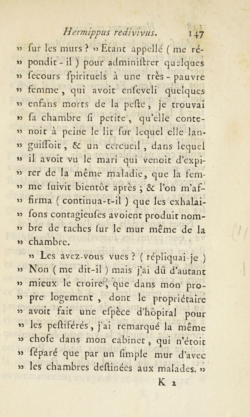 V « fur les murs ? 33 Etant appelle ( me ré- » pondit-il) pour adminiftrer quelques 33 fecours Spirituels à une très-pauvre ,5 femme , qui avoir enieveli quelques 33 enfans morts de la pefte , je trouvai 33 fa chambre fi petite „ qu’elle conte- ” noit à peine le lit fur lequel elle Jan- 55 guifToit, & un cercueil 5 dans lequel « il avoit vu le mari qui venoit d’expi- ter de la même maladie, que la fem- « me fuivit bientôt après ; & l’on m’af- » fïrma ( continua-t-il ) que les exhalai- 53 fons contagieufes avoient produit nom- 33 bre de taches fur le mur même de la 33 chambre. 33 Les avez-vous vues ? ( répliquai je ) 33 Non ( me dit-il ) mais j’ai dû d’autant 33 mieux le croire^ que dans mon pro- 33 pre logement , dont le propriétaire 33 avoit fait une efpèce d’hôpiral pour 33 les peftiférés , j’ai remarqué la même » chofe dans mon cabinet, qui n’étoit 33 féparé que par un (impie mur d’avec 33 les chambres deftinées aux malades. >>