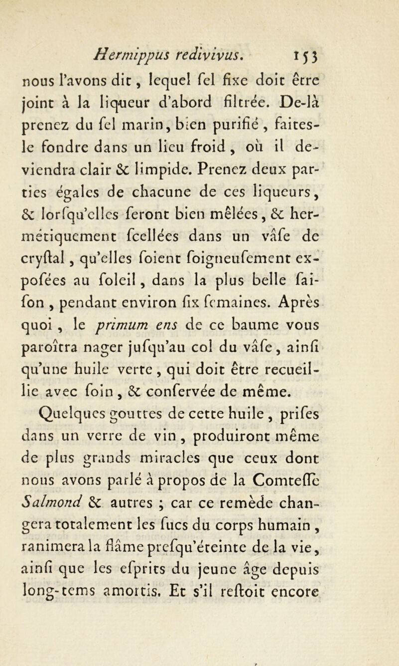 nous l’avons die, lequel Tel fixe doit être joint à la liqueur d’abord filtrée. De-là prenez du fel marin, bien purifié , faites- le fondre dans un lieu froid, ou il de- viendra clair & limpide. Prenez deux par- ties égales de chacune de ces liqueurs, & Iorfquelles feront bien mêlées, & her- métiquement fcellées dans un vâfe de cryftal, qu’elles foient foigneufement ex- pofées au foleil, dans la plus belle fai- fon , pendant environ fix femaines. Après quoi , le primum ens de ce baume vous paroîtra nager jufqu’au col du vâfe, ainfi qu’une huile verte, qui doit être recueil- lie avec foin , & confervée de même. Quelques gouttes de cette huile , prifes dans un verre de vin , produiront même de plus grands miracles que ceux dont nous avons parlé à propos de la Comtefle Salmonci & autres ; car ce remède chan- gera totalement les fucs du corps humain , ranimera la fiâme prefqu’éteinte de la vie, ainfi que les efprits du jeune âge depuis long-tems amortis. Et s’il reftoit encore
