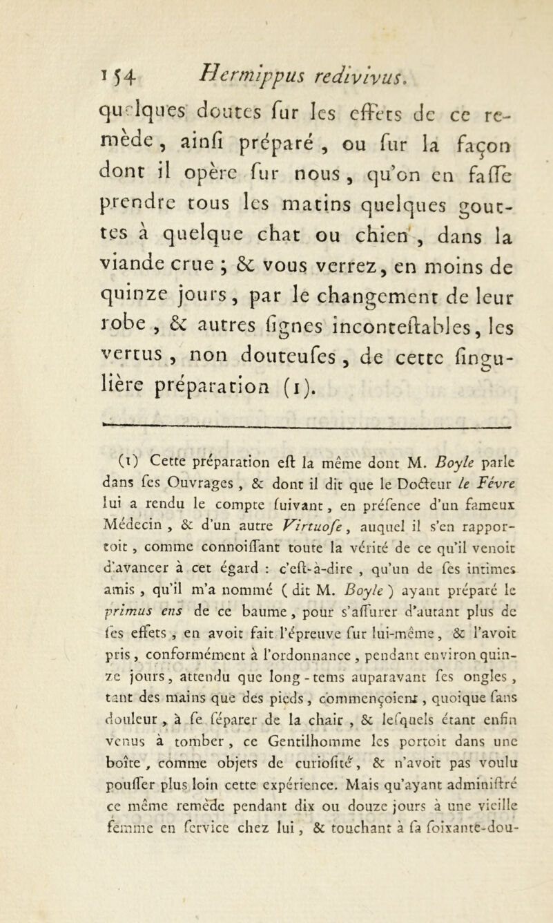 quelques doutes fur les effets de ce re- mède , ainfi préparé , ou fur la façon dont il opère fur nous, qu’on en faffe prendre tous les matins quelques gout- tes à quelque chat ou chien , dans la viande crue ; & vous verrez, en moins de quinze jours, par le changement de leur robe , & autres lignes inconteftables, les vertus , non douteufes , de cette lînçu- J O lière préparation (i). (0 Cette préparation eft la même dont M. Boy le parle dans Tes Ouvrages , 8c dont il dit que le Doéfeur le Févre lui a rendu le compte fuivant, en préfence d’un fameux Médecin , 6c d’un autre Kirtnofe, auquel il s’en rappor- toit , comme connoiffant toute la vérité de ce qu’il venoit d'avancer à cet égard : c’eft-à-dire , qu’un de fes intimes amis , qu’il m’a nommé ( dit M. Boyle ) ayant préparé le primus ens de ce baume , pour s’affurer d’autant plus de les effets , en avoit fait l’épreuve fur lui-même, 8c l’avoit pris , conformément à l’ordonnance , pendant environ quin- ze jours, attendu que Iong-tems auparavant fes ongles, tant des mains que des pieds, commençoient, quoique (ans douleur , à fe féparer de la chair , 8c lefquels étant enfin venus à tomber , ce Gentilhomme les portoit dans une boîte, comme objets de curiofité', 6c n’avoit pas voulu pouffer plus loin cette expérience. Mais qu’ayant adminiftré ce même remède pendant dix ou douze jours à une vieille femme en fervice chez lui, 8c touchant à fa foixante-dou-