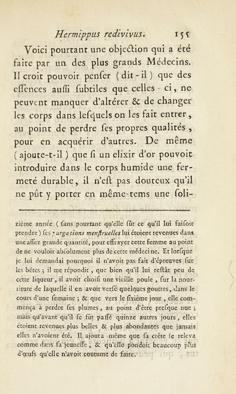 Voici pourtant une objection qui a été faite par un des plus grands Médecins. 11 croit pouvoir penfer (diî-il) que des eflences auffi fubtiles que celles - ci, ne peuvent manquer d’altérer 6c de changer les corps dans lefquels on les fait entrer, au point de perdre fes propres qualités , pour en acquérir d’autres. De même ( ajoute-t-il ) que fi un élixir d’or pouvoit introduire dans le corps humide une fer- meté durable, il n’eft pas douteux qu’il ne pût y porter en même-terns une foli- zième année ( fans pourtant qu’elle fût ce qu’il lui faifoit prendre) fes purgations menftruelles lui étoient revenues dans une allez grande quantité, pour effrayer cette femme au point de ne vouloir abfolument plus de cette médecine. Et lorfque. je lui demandai pourquoi il n’avoit pas fait d’épreuves fur les bêtes} il me répondit , que bien qu’il lui reftât peu de cette liqueur, il avoit choifî une vieille poule , fur la nour- riture de laquelle il en avoit verfé quelques gouttes, dans le cours d’une femaine ; & que vers le fixième jour , elle com- mença à perdre fes plumes, au point d’être prefque nue mais qu’avant qu’il fe fut pafTé quinze autres jours, elles étoient revenues plus belles & plus abondantes que jamais elles n’avoient été. Il ajouta même que fa crête fe releva comme dans fa jeunefîe & qu’elle pondoit beaucoup plus d’œufs quelle n’avoit coutume de faire. ^ •