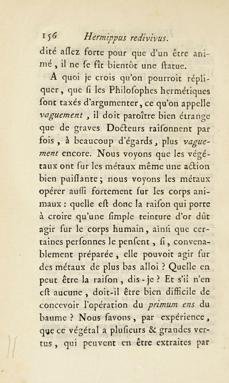 dite adez forte pour que d’un être ani- me , il ne fe fît bientôt une ftatue. A quoi je crois qu’on pourroit répli- quer , que fi les Fhilofophes hermétiques font taxés d’argumenter, ce qu’on appelle vaguement , il doit paroître bien étrange que de graves Docteurs raifonnent par fois, à beaucoup d'égards, plus vague- ment encore. Nous voyons que les végé- taux ont fur les métaux même une aélion bien puidante; nous voyons les métaux opérer auffi fortement fur les corps ani- maux : quelle eft donc la raifon qui porte à croire qu’une fimple teinture d’or dût agir fur le corps humain, ainii que cer- taines perfonnes le penfent , fi , convena- blement préparée , elle pouvoit agir fur des métaux de plus bas alloi ? Quelle en peut être la raifon , dis-je ? Et s’il n’en eft aucune , doit-il être bien difficile de concevoir l’opération du primum ens du baume ? Nous favons , par expérience, q^e ce végétal a plufieurs &: grandes ver- tus , qui peuvent en être extraites par