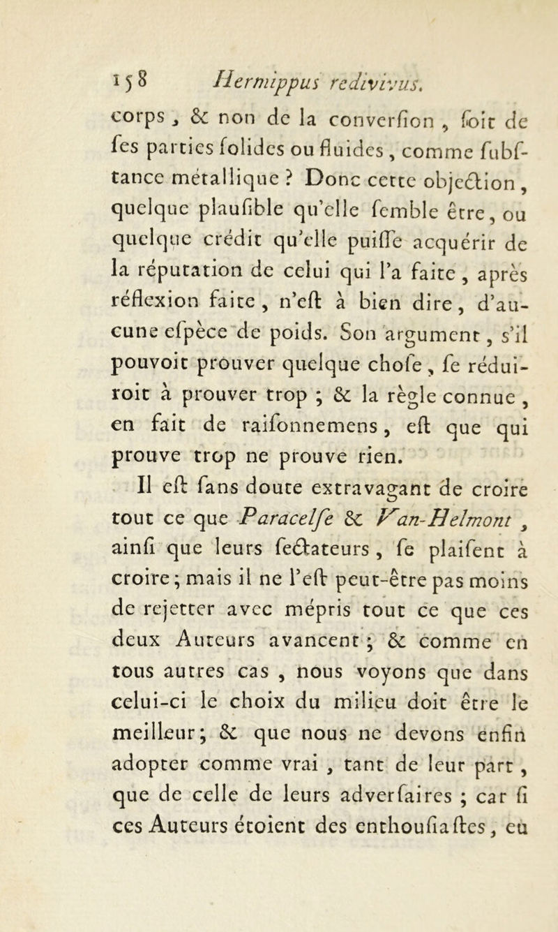 corps j & non de la converfion , foit de fes parties folides ou fluides, comme fubf- tance métallique ? Donc cette objection , quelque plaufible qu’elle femble être, ou quelque crédit qu elle puiiïe acquérir de la réputation de celui qui la faite, après réflexion faite, n’eft à bien dire, d’au- cune efpèce de poids. Son argument, s’il pouvoir prouver quelque chofe, fe rédui- roic à prouver trop ; & la règle connue , en fait de raifonnemens, eft que qui prouve trop ne prouve rien. Il eft fans doute extravagant de croire tout ce que Paracelfe &; Van-Hdmont , ainfi que leurs Testateurs , fe plaifent à croire ; mais il ne l’eft peut-être pas moins de rejetter avec mépris tout ce que ces deux Auteurs avancent ; & comme en tous autres cas , nous voyons que dans celui-ci le choix du milieu doit être le meilleur; & que nous ne devons enfin adopter comme vrai , tant de leur part , que de celle de leurs adverfaires ; car fi ces Auteurs étoient des enthoufiaftes, eu