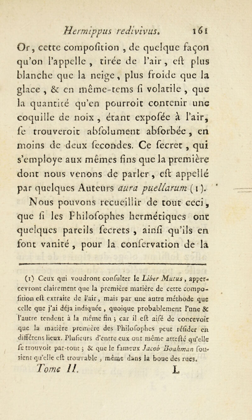 Or, cette composition , de quelque façon qu’on l’appelle, tirée de l’air, eft plus blanche que la neige, plus froide que la glace , & en même-rems fi volacile , que la quantité qu’en pourroit contenir une coquille de noix , étant expofée à l’air, fc trouveroit abfolument abforbée, en moins de deux fécondés. Ce fecret , qui s’employe aux mêmes fins que la première dont nous venons de parler, eft appelle par quelques Auteurs aura puellarum ( i ). Nous pouvons recueillir de tout ceci, que fi les Fhilofophes hermétiques ont quelques pareils fecrets , ainfi qu’ils en font vanité , pour la coniervation de la (i) Ceux qui voudront confulter le Liber Mut us, appert cevront clairement que la première matière de cette compo- fïtion eft extraite de l’air, mais par une autre méthode que celle que j’ai déjà indiquée , quoique probablement l’une 8c l’autre tendent à la meme fin ; car il eft aifé de concevoir qu.e la matière première des Philofophes peuc réfider en différais lieux. Plufieurs d’entre eux ont meme attefté qu’elle fe trouvoit par-tout ; 8c que le fameux Jacob Boahman fou» fient qu’elle eft trouvable , même dans la boue des rues. Tome IL L