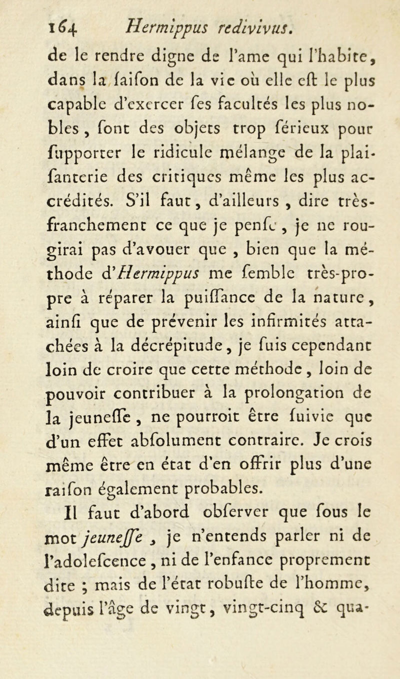 de le rendre digne de Famé qui l’habite, dans la faifon de la vie oii elle eft le plus capable d’exercer fes faculcés les plus no- bles , (ont des objets trop férieux pour fupporrer le ridicule mélange de la plai- fanterie des critiques même les plus ac- crédités. S’il faut, d’ailleurs , dire très- franchement ce que je penfc , je ne rou- girai pas d’avouer que , bien que la mé- thode & Hcrmippus me femblc très-pro- pre à réparer la puiffance de la nature, ainfi que de prévenir les infirmités atta- chées à la décrépitude, je fuis cependant loin de croire que cette méthode , loin de pouvoir contribuer à la prolongation de la jeuneffe , ne pourroit être (uivie que d’un effet abfolument contraire. Je crois même être en état d'en offrir plus d’une raifon également probables. Il faut d’abord obferver que fous le mot jeunejfe , je n’entends parler ni de l’adolefcence , ni de l’enfance proprement dite ; mais de l’état robufte de l’homme, depuis 1 âge de vingt, vingt-cinq & qua-