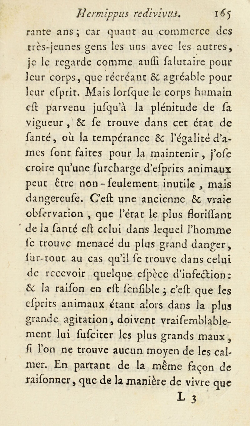 rante ans; car quant au commerce des très-jeunes gens les uns avec les autres, je le regarde comme auffi fa lu ta ire pour leur corps, que récréant 3c agréable pour leur efprit. Mais lorfque le corps humain eft parvenu jufqu’à la plénitude de la vigueur , 3c Te trouve dans cet état de fanté, où la tempérance 3c l'égalité d’a- mes font faites pour la maintenir, j’ofe croire qu’une furcharge d’efprits animaux peut être non - feulement inutile, mais dangereufe. C’eft une ancienne 3c vraie obfervation , que l’état le plus floriffant de la fanté eft celui dans lequel l’homme fe trouve menacé du plus grand danger, lur-tout au cas qu’il fe trouve dans celui de recevoir quelque efpèce d’infection: 3c la raifon en eft fenfible ; c’eft que les efprits animaux étant alors dans la plus grande agitation, doivent vraifemblable- ment lui fufeiter les plus grands maux, fi l’on ne trouve aucun moyen de les cal- mer. En partant de la même façon de raifonner, que de la manière de vivre que L 3