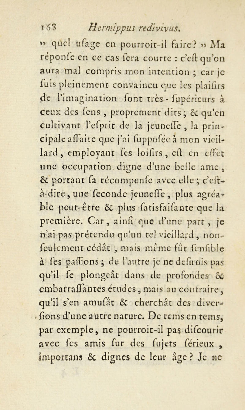 ” quel ufage en pourroit-il faire? 53 Ma reponfe en ce cas lera courre : c’eft qu’on aura mal compris mon intention ; car je luis pleinement convaincu eue les plailirs de l’imagination font très - fupérieurs à ceux des lens , proprement dits; & qu’en cultivant l’efprit de la jeunefle , la prin- cipale affaire que j’ai fuppoféc à mon vieil- lard, employant fes loifirs, cft en effet une occupation digne d’une belle ame, de portant fa récompenfe avec elle ; e’efl> à dire, une fécondé jeuneffe, plus agréa- ble peut-être de plus fatisfaifante que la première. Car, ainfî que d’une part, je n’ai pas prétendu qu’un tel vieillard, non- feulement cédât 3 mais même fût fenfible à les pallions ; de l’autre je ne defirois pas qu’il le plongeât dans de profondes &c embarrafîantcs études, mais au contraire, qu’il s’en amufât & cherchât des di var- iions d’une autre nature. De tems en rems, par exemple, ne pourroit-il pas difeourir avec fes amis fur des fujets férieux , importons Sc dignes de leur âge ? Je ne