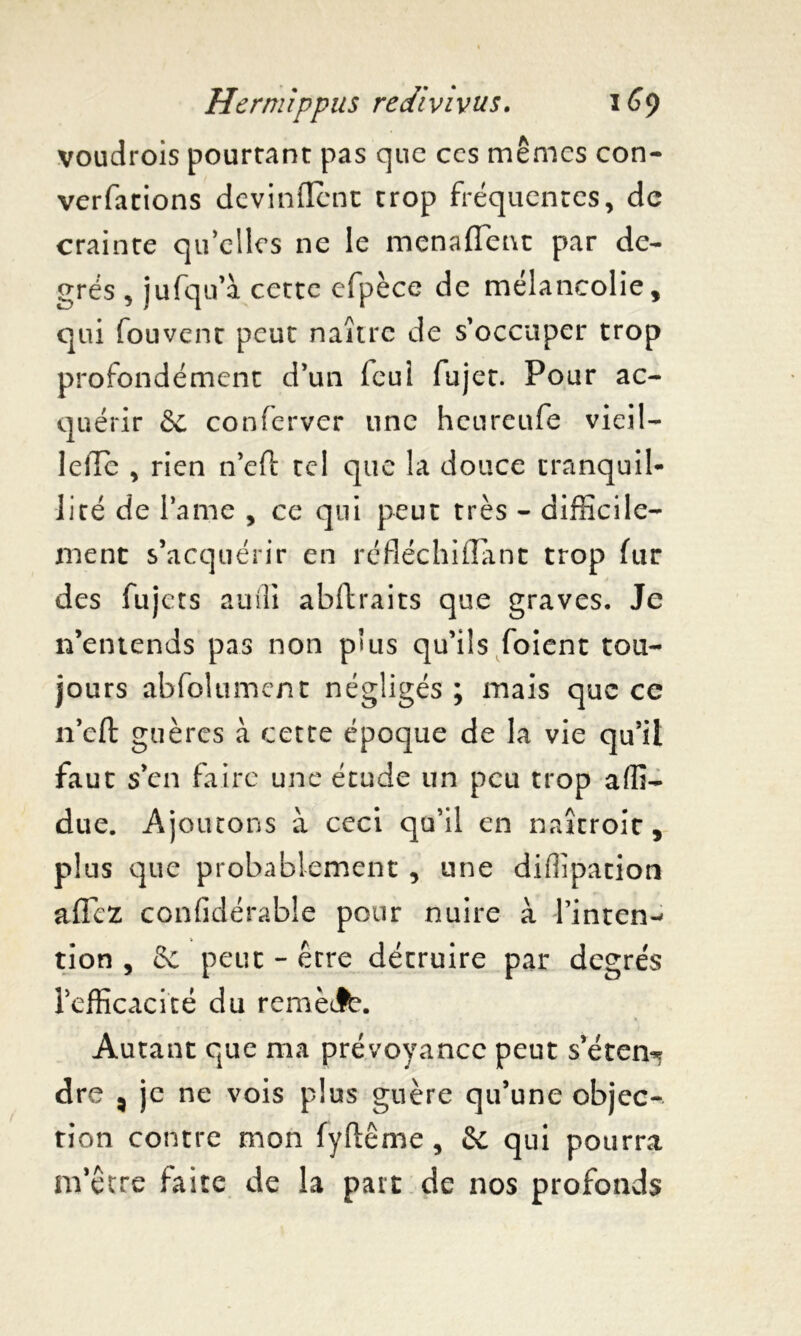 voudrois pourtant pas que ccs mêmes con- verfations devinrent trop fréquentes, de crainte qu elles ne le menafîent par de- grés , jufqu’à cette efpèce de mélancolie, qui fouvent peut naître de s'occuper trop profondément d'un feui fujet. Pour ac- quérir 6e conferver une heureufe vieil- lefle , rien n’eft tel que la douce tranquil- lité de lame , ce qui peut très - difficile- ment s’acquérir en ré fléchi liant trop fur des fujets auili abftraits que graves. Je n’entends pas non p’us qu’ils foient tou- jours abfolument négligés ; mais que ce n’cft guères à cette époque de la vie qu’il faut s’en faire une étude un peu trop affi- due. Ajoutons à ceci qu’il en naîcroit, plus que probablement , une diflîpation aflez confidérabîe pour nuire à finren^ tion , 6c peut - être détruire par degrés l’efficacité du remèJb. Autant que ma prévoyance peut s’éten-* dre 3 je ne vois plus guère qu’une objec- tion contre mon fyftême, 6c qui pourra m’être faite de la part de nos profonds