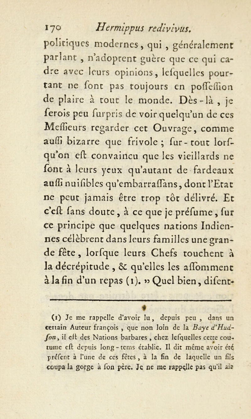 politiques modernes, qui , généralement pariant , n’adoprent guère que ce qui ca- dre avec leurs opinions, lefquelles pour- tant ne font pas toujours en pofleffion de plaire à tout le monde. Dès- là , je ferois peu furpris de voir quelqu’un de ces Mcffle urs regarder cet Ouvrage, comme auffi bizarre que frivole; fur-tout lorfi- qjü’on cfl convaincu que les vieillards ne font à leurs yeux qu’autant de fardeaux auili nuifibles qu’embarraffans, dont l’Erac ne peut jamais être trop tôt délivré. Et c’eft fans doute , à ce que je préfume, fur ce principe que quelques nations Indien- nes célèbrent dans leurs familles une gran- de fête , lorfque leurs Chefs touchent à la décrépitude , qu elles les aflommenc à la fin d’un repas (1). » Quel bien,difent+ # (i) Je me rappelle d’avoir lu, depuis peu , dans un certain Auteur françois , que non loin de la Baye d’Hud- fon> il eft des Nations barbares , chez lefquelles cette cou- tume eft depuis long - tems établie. Il dit même avoir étç préfent à l’une de ces fêtes, à la fin de laquelle un fils coupa la gorge à fon père. Je ne me rappqllc pas qu’il aie