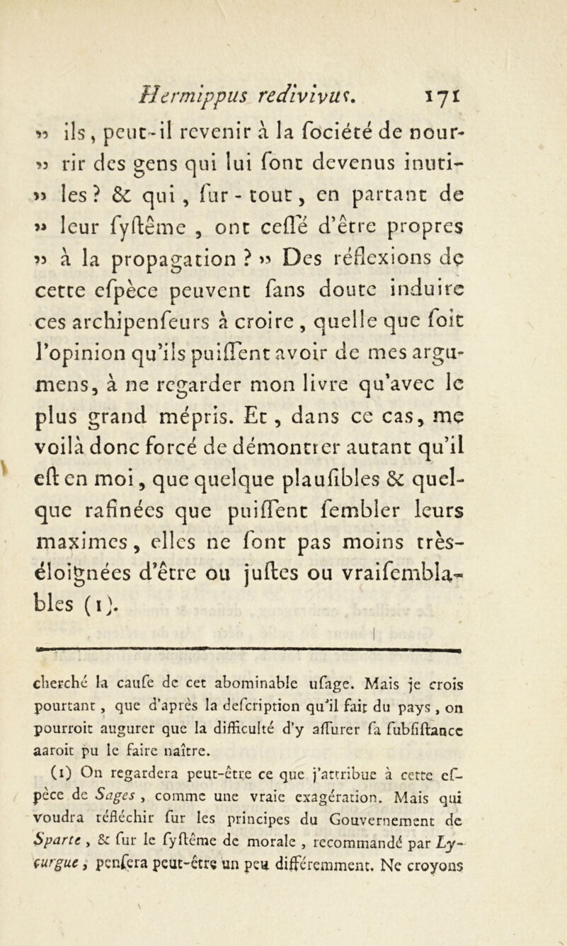 « ils, peut-il revenir a la fociété de nour- *3 rir des gens qui lui font devenus inuti- » les? & qui, fur - tout, en partant de » leur fyftême , ont celle d’être propres ’î à la propagation ? « Des réflexions dç cette clpèce peuvent fans doute induire ces archipenfeurs à croire , quelle que Toit l’opinion qu’ils puifient avoir de mesargu- mens, à ne regarder mon livre qu’avec le plus grand mépris. Et, dans ce cas, me voilà donc forcé de démontrer autant qu’il eft en moi, que quelque plaufibles & quel- que rafinées que puiifent fembler leurs maximes, elles ne font pas moins très- éloignées d’être ou juftes ou vraifembla- blés ( 1 ). cherché la caufe de cet abominable ufage. Mais je crois pourtant, que d’après la defeription qu'il fait du pays, on pourroit augurer que la difficulté d’y affiurer fa fubfiftancc aaroit pu le faire naître. (1) On regardera peut-être ce que j’attribue à cette cf- pèce de Sages , comme une vraie exagération. Mais qui voudra réfléchir fur les principes du Gouvernement de Sparte , 5c fur le fyftême de morale , recommandé par Ly- çurgue, penfera peut-être un peu différemment. Ne croyons