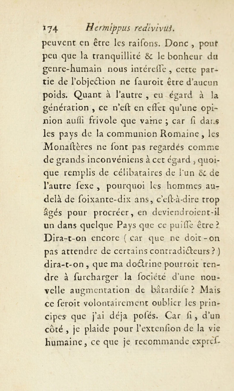 peuvent en être les raifons. Donc , pouf peu que la tranquillité &c le bonheur du genre-humain nous intérefle , cette par- tie de l’objeétion ne fauroit être d’aucun poids. Quant à l’autre , eu égard à la génération , ce n’eft en eflet qu’une opi- nion aufii frivole que vaine ; car fi dans les pays de la communion Romaine , les Monaftères ne lont pas regardés comme de grands inconvéniens à cet égard , quoi- que remplis de célibataires de l'un St de l’autre fexe , pourquoi les hommes au- delà de foixante-dix ans, c’elVà-dire trop âgés pour procréer, en deviendroient-il un dans quelque Pays que ce pui(Te être ? Dira-t-on encore (car que ne doit-on pas attendre de certains contradicteurs ? ) dira-t-on , que ma do&rine pourroit ten- dre à furcharger la iociété d’une nou- velle augmentation de bâtardife ? Mais ce feroit volontairement oublier les prin- cipes que j’ai déjà polés. Car li , d’un côté , je plaide pour l’extcnlion de la vie humaine, ce que je recommande expref-