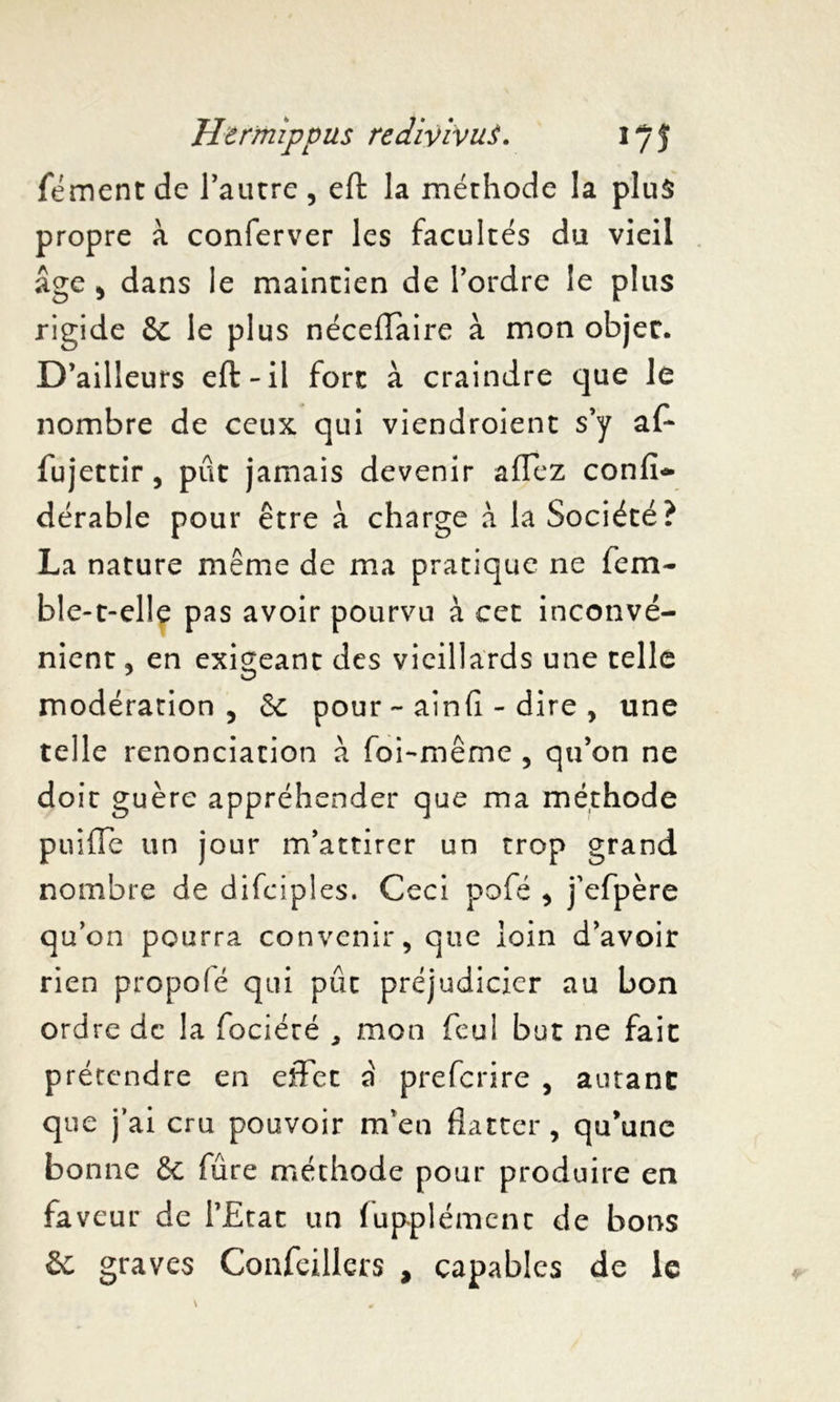 fément de l’autre , eft la méthode la plus propre à conferver les facultés du vieil âge , dans le maintien de l’ordre le plus rigide &c le plus néceiïaire à mon objet. D’ailleurs eft-il fore à craindre que le nombre de ceux qui viendroient s’y af~ fujettir, pût jamais devenir affez confia dérable pour être à charge à la Société? La nature même de ma pratique ne fera- ble-t-elle pas avoir pourvu à cet inconvé- nient , en exigeant des vieillards une telle modération, 5c pour - ainfi - dire , une telle renonciation à foi-même , qu’on ne doit guère appréhender que ma méthode puifle un jour m’attirer un trop grand nombre de difeiples. Ceci pofé , j’efpère qu’on pourra convenir, que loin d’avoir rien propofé qui pût préjudicier au bon ordre de la fociéré * mon feul but ne fait prétendre en effet a preferire , autant que j’ai cru pouvoir m’en flatter, qu’une bonne & fûre méthode pour produire en faveur de l’Etat un iupplément de bons & graves Confeillers , capables de le v