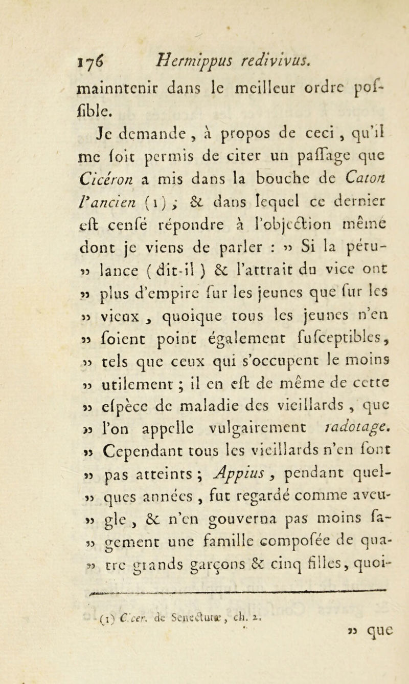 mainntenir dans le meilleur ordre pof- fible. Je demande , à propos de ceci , qu’il me foie permis de citer un paliage que Cicéron a mis dans la bouche de Caton Vancien (1); il dans lequel ce dernier effc cenfé répondre à l'objection même dont je viens de parler : « Si la péru- « lance (dit-il ) & l’attrait du vice ont 33 plus d’empire fur les jeunes que (ur les « vieux j quoique tous les jeunes n’en « foient point également fufceptibles, 33 tels que ceux qui s’occupent le moins 33 utilement ; il en eft de même de cette 33 elpèce de maladie des vieillards , que >3 l’on appelle vulgairement radotage. 33 Cependant tous les vieillards n’en l'ont 33 pas atteints; Appius , pendant quel- 33 ques années , fut regardé comme aveu- >3 gle , Sc n'en gouverna pas moins fa~ 3> gement une famille compofée de qua- 33 tre grands garçons & cinq tilles, quoi- (O C'cer. de Sene&urc, cli. V ' que