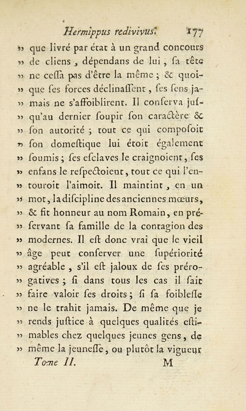 que livré par état à un grand concours « de diens ,, dépendans de lui , fa t etc 33 ne céda pas d’être la même ; & quoi- 33 que Tes forces déclinaient, fes fcns ja~ 33 mais ne s’afFoiblirent. Il conferva juf~ 33 qu’au dernier foupir fon caractère 6c 33 fon autorité y tout ce qui compofoit *> fon domeftique lui étoit également 33 fournis ; fes efclaves le craignoient, fes 33 enfans le refpeétoient, tout ce qui l’cn- 33 touroit l’aimoit. Il maintint ^ en un >4 mot, ladifcipline desanciennes mœurs, 33 & fit honneur au nom Romain, en pré- 33 fervant fa famille de la contagion des 33 modernes. Il eft donc vrai que îe vieil 33 âge peut conferv.er une fupériorité >3 agréable , s’il eft jaloux de fes préro- 33 gatives ; fi dans tous les cas il fait 33 fai re valoir fes droits ; fi fa foiblefle 33 ne le trahit jamais. De même que je 33 rends juftice à quelques qualités efti- 33 mables chez quelques jeunes gens, de 33 même la jeunefîe, ou plutôt la vigueur Tome IL M