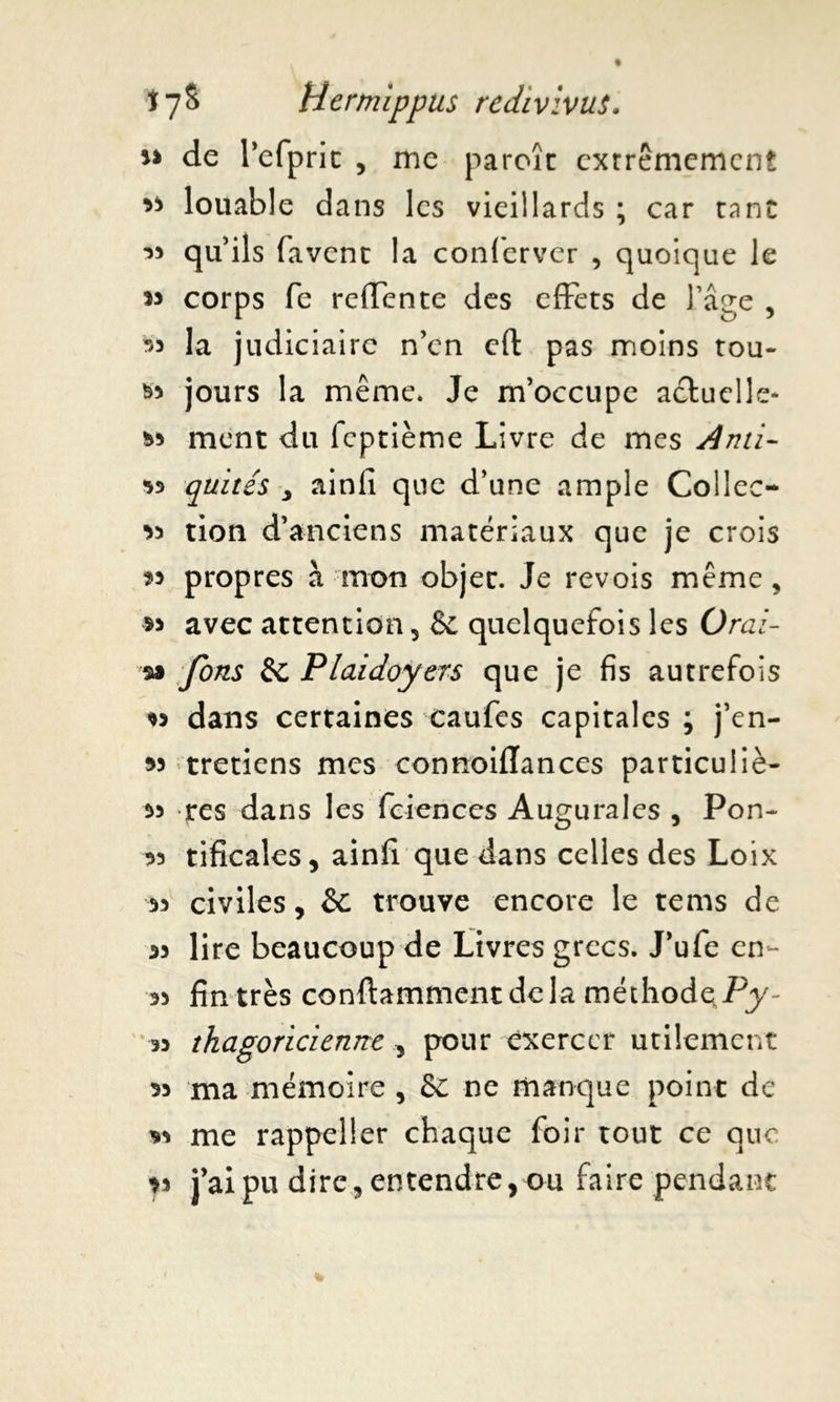 u de refprit , me paroîc extrêmement ** louable dans les vieillards ; car tant 33 qu’ils favenc la confervcr , quoique le *3 corps fe reffente des effets de l’âge , 33 la judiciaire n’en eft pas moins tou- *3 jours la même. Je m’occupe actuelle* s>3 ment du feptième Livre de mes Ami- quités y ainfi que d’une ample Collée- 33 tion d’anciens matériaux que je crois 33 propres à mon objec. Je revois même, s* avec attention , Sc quelquefois les Oral- sa fons êc Plaidoyers que je fis autrefois 33 dans certaines caufes capitales ; j’en- « tretiens mes connoiflances particuiiè- 33 res dans les fciences Augurales , Pon- 33 tificales, ainfi que dans celles des Loix 33 civiles, &: trouve encore le tems de 33 lire beaucoup de Livres grecs. J’ufe en- 53 fin très conftamment de la méthode Py 33 thagoricienne 5 pour exercer utilement 33 ma mémoire , & ne manque point de *3 me rappeller chaque foir tout ce que ?3 j’ai pu dire, entendre, ou faire pendant