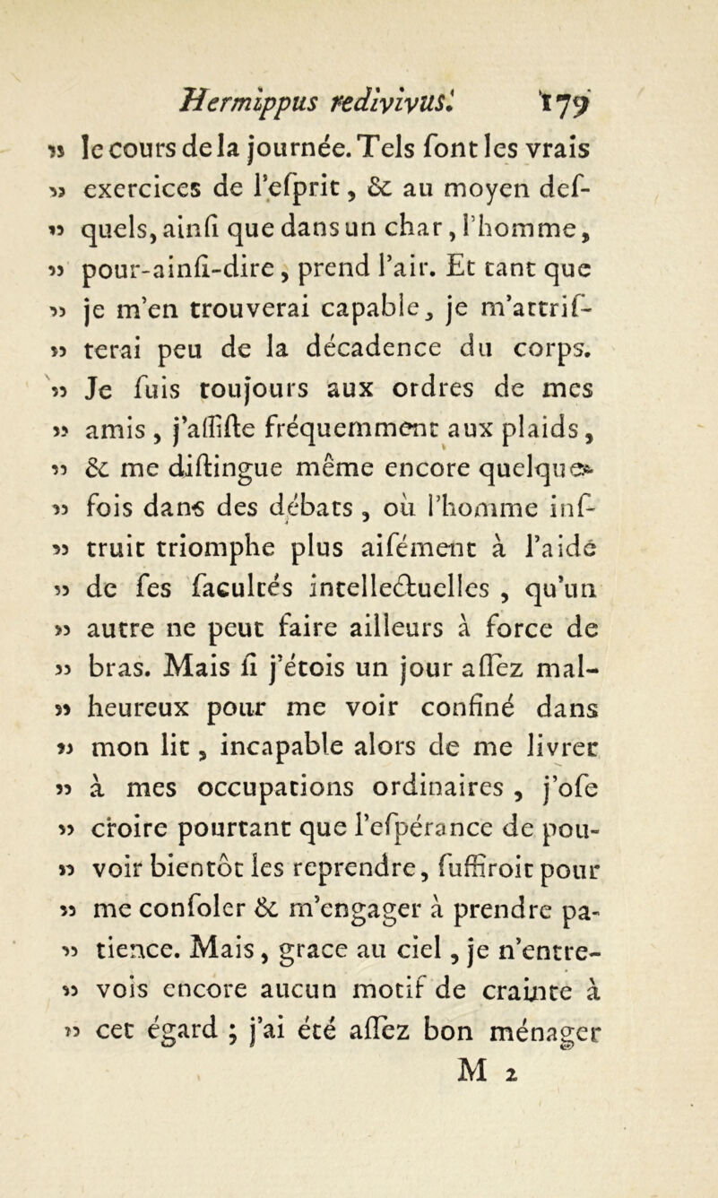 » le cours de la journée. Tels font les vrais 33 exercices de refprit, &c au moyen def- « quels, ainfi que dans un char, l'homme, « pour-ainfi-dire, prend l’air. Et tant que 33 je m’en trouverai capable, je m’attrif- terai peu de la décadence du corps. « Je fuis toujours aux ordres de mes » amis , j’affifte fréquemment aux plaids, « & me diftingue même encore quelques. 33 fois dans des débats , où l’homme inf- 35 truit triomphe plus aifément à l’aidé 53 de fes facultés intellectuelles , qu’un >3 autre ne peut faire ailleurs à force de 33 bras. Mais li j’étois un jour allez mal- >3 heureux pour me voir confiné dans 33 mon lit, incapable alors de me livrer 33 à mes occupations ordinaires , j’ofe 53 croire pourtant que l’efpérance de pou» 33 voir bientôt les reprendre, fuffiroit pour 33 me confoler & m’engager à prendre pa- 33 tience. Mais, grâce au ciel, je n’entre- 33 vois encore aucun motif de crainte à » cet égard ; j’ai été allez bon ménager M 2