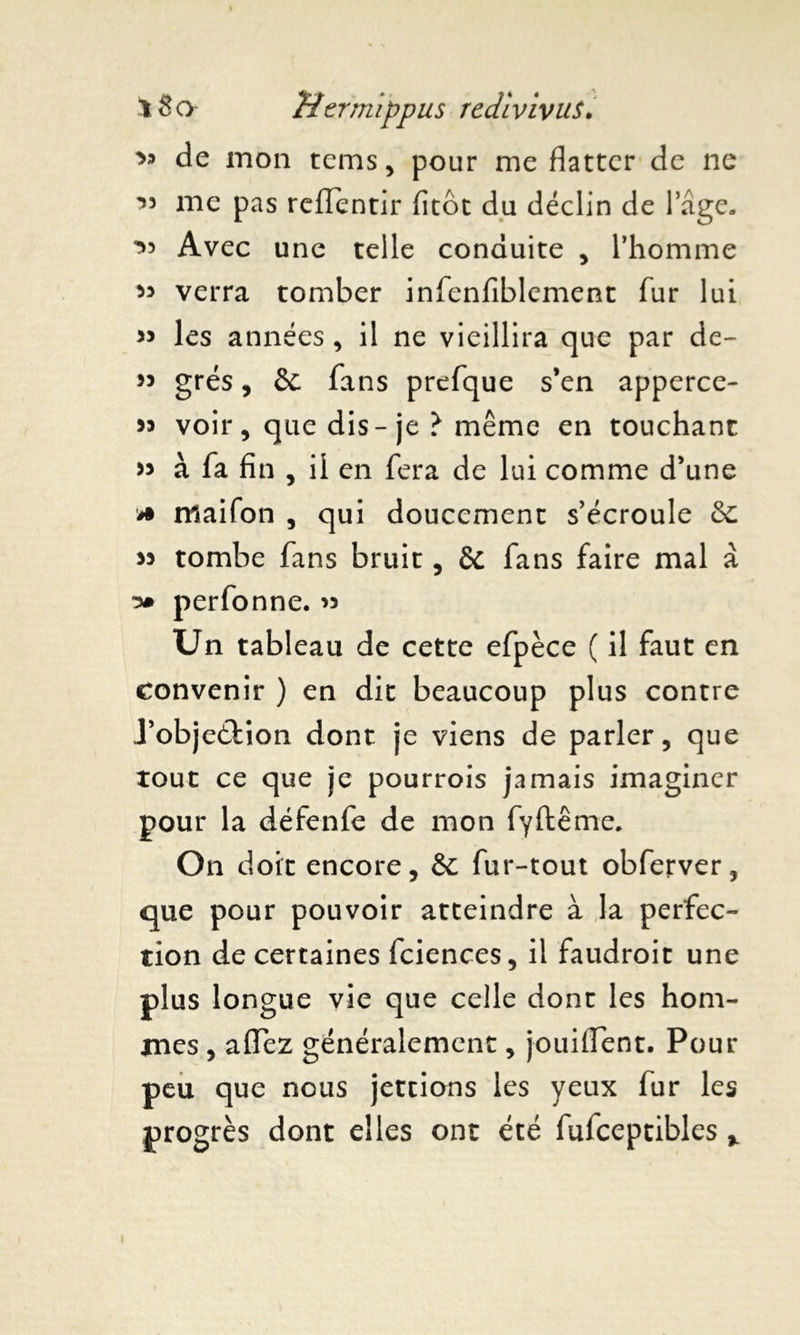 de mon tems, pour me flatter de ne ’3 me pas reffentir fitôt du déclin de 1 âge. ^3 Avec une telle conduite , l’homme » verra tomber infenfiblement fur lui 33 les années , il ne vieillira que par de- 33 grés, Se fans prefque s’en apperce- « voir, que dis-je ? même en touchant » à fa fin , il en fera de lui comme d’une * niaifon , qui doucement s’écroule Se 33 tombe fans bruit, Se fans faire mal à perfonne. 33 Un tableau de cette efpèce ( il faut en convenir ) en dit beaucoup plus contre J’objeétion dont je viens de parler, que tout ce que je pourrois jamais imaginer pour la défenfe de mon fyftême. On doit encore. Se fur-tout obferver, que pour pouvoir atteindre à la perfec- tion de certaines fciences, il faudroit une plus longue vie que celle dont les hom- mes , aflHez généralement, jouiflent. Pour peu que nous jettions les yeux fur les progrès dont elles ont été fulceptibles %