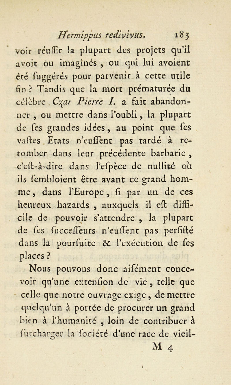 voir réuffir la plupart des projets qu’il avoit ou imaginés , ou qui lui avoient été fuggérés pour parvenir à cette utile fin ? Tandis que la mort prématurée du célèbre . C^ar Pierre I. a fait abandon- ner , ou mettre dans l’oubli , la plupart de fes grandes idées, au point que fes vaftes. Etats n’euflent pas tardé à re- tomber dans leur précédente barbarie , c’eft-à-dire dans l’efpèce de nullité oit ils fembloient être avant ce grand hom- me , dans l’Europe , fi par un de ces heureux hazards , auxquels il eft diffi- cile de pouvoir s’attendre , la plupart de fes fuccefleurs n’euJftent pas perfifté dans la pourfuite &c l’exécution de fes places ? Nous pouvons donc aifément conce- voir qu’une extenfion de vie , telle que celle que notre ouvrage exige, de mettre quelqu’un à portée de procurer un grand bien à l’humanité , loin de contribuer à furcharger la fociété d’une race de vieil- M 4 »