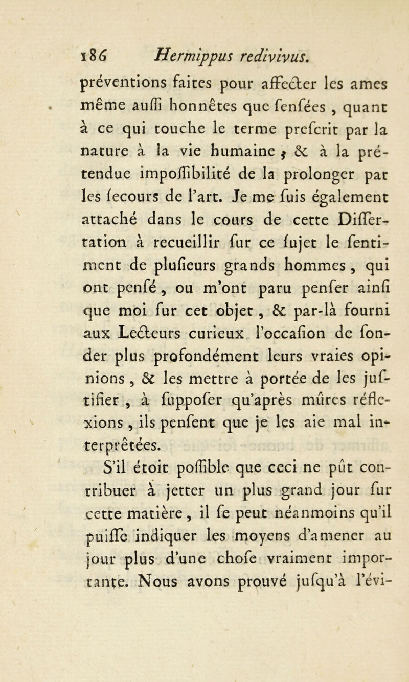 préventions faites pour affecter les âmes même auffi honnêtes que fenfées , quant à ce qui touche le terme prefcrit par la nature à la vie humaine * Se à la pré- tendue impoffibilité de la prolonger pat les fecours de l’art. Je me fuis également attaché dans le cours de cette Differ- tation à recueillir fur ce fujet le fenti- nicnt de plufieurs grands hommes , qui ont penfé 5 ou m’ont paru penfer ainfi que moi fur cet objet , & par-là fourni aux Leéteurs curieux l’occafion de fon- der plus profondément leurs vraies opi- nions , & les mettre à portée de les juf- tifier , à fuppofer qu’après mûres réfle- xions , ils penfent que je les aie mal in- terprétées. S’il étoic poffible que ceci ne put con- tribuer à jetter un plus grand jour fur cette matière, il fe peut néanmoins qu’il puifle indiquer les moyens d’amener au jour plus d’une chofe vraiment impor- tante. Nous avons prouvé jufqu’à l’évi-