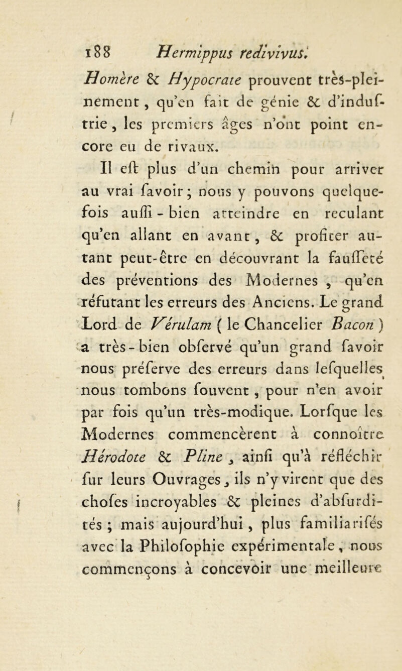 Homere & Hypocrate prouvent très-plei- nement , qu’en fait de génie & d’induf- trie, les premiers âges n’ont point en- core eu de rivaux. Il eft plus d’un chemin pour arriver au vrai lavoir; nous y pouvons quelque- fois auffi - bien atteindre en reculant qu’en allant en avant, & profiter au- tant peut-être en découvrant la fauffeté des préventions des Modernes , qu’en réfutant les erreurs des Anciens. Le grand Lord de Vérulam ( le Chancelier Bacon ) a très-bien obfervé qu’un grand favoir nous préferve des erreurs dans lefquelles nous tombons fouvent , pour n’en avoir par fois qu’un très-modique. Lorfque les Modernes commencèrent à connoître Hérodote & Pline , ainfi qu’à réfléchir fur leurs Ouvrages., ils n’y virent que des choies incroyables Sc pleines d’abfurdi- tés ; mais aujourd’hui , plus fami lia rifés avec la Philofophie expérimentale, nous commençons à concevoir une meilleure