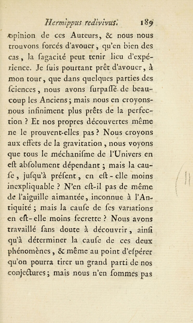 opinion de ces Auteurs, èc nous nous trouvons forcés d’avouer, qu’en bien des cas , la fagacité peut tenir lieu d’expé- rience. Je fuis pourtant prêt d’avouer, à mon tour, que dans quelques parties des fciences , nous avons furpafïe de beau- coup les Anciens; mais nous en croyons- nous infiniment plus prêts de la perfec- tion ? Et nos propres découvertes même ne le prouvent-elles pas? Nous croyons aux effets de la gravitation , nous voyons que tous le méchanifme de l’Univers en eft abfolument dépendant ; mais la cau- fe , jufqu’à préfent, en eft - elle moins incxpliquable ? N’en eft-il pas de même de l’aiguille aimantée, inconnue à l’An- tiquité ; mais la caufe de fes variations en eft-elle moins fecrette ? Nous avons travaillé fans doute à découvrir, ainfi qu’à déterminer la caufe de ces deux phénomènes , &C même au point d’efpérer qu’on pourra tirer un grand parti de nos conjectures; mais nous n’en fommes pas