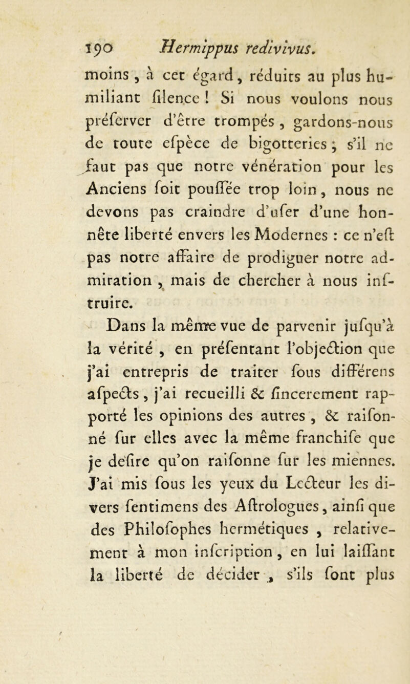 moins , à cet égard, réduits au plus hu- miliant filence ! Si nous voulons nous préferver d’être trompés , gardons-nous de toute efpèce de bigotteries ; s’il ne faut pas que notre vénération pour les Anciens foit pouffée trop loin, nous ne devons pas craindre d’ufer d’une hon- nête liberté envers les Modernes : ce n’eft pas notre affaire de prodiguer notre ad- miration , mais de chercher à nous inf- truire. Dans la mêmfevue de parvenir jufqu’à la vérité , en préfentant l’objeétion que j’ai entrepris de traiter fous différens afpeéts , j’ai recueilli de fincerement rap- porté les opinions des autres , & raifon- né fur elles avec la même franchife que je défire qu’on raifonne fur les miennes. J’ai mis fous les yeux du Lecteur les di- vers fentimens des Aftrologues, ainfi que des Philofophes hermétiques , relative- ment à mon infeription , en lui laiflant la liberté de décider , s’ils font plus