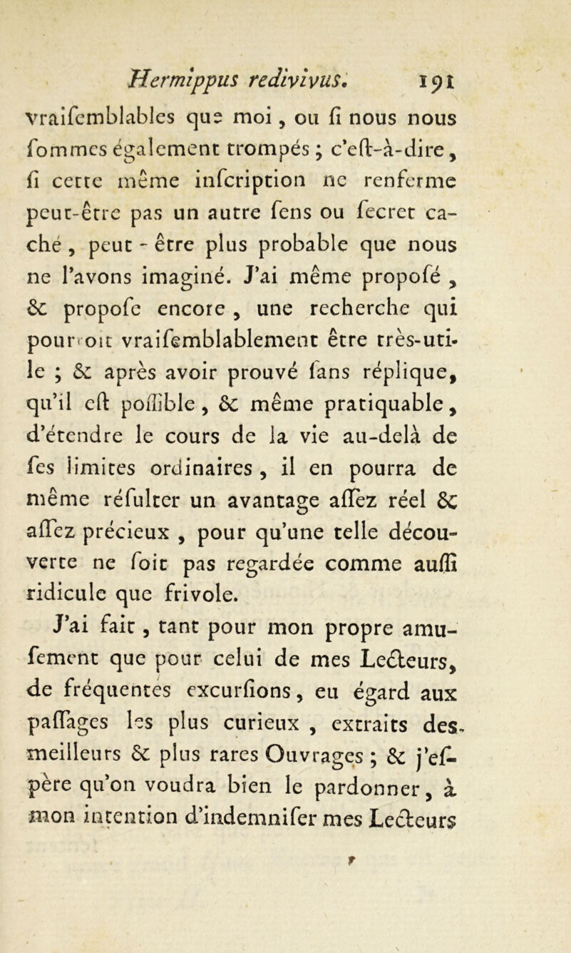 vraifemblables que moi, ou fi nous nous fommcs également trompés ; c’eft-à-dire , fi cette meme infcription ne renferme peut-être pas un autre fens ou fecret ca- che , peut - être plus probable que nous ne l’avons imaginé. J’ai même propofé , êc propofe encore , une recherche qui pourvoit vraifemblablement être très-uti- le ; & après avoir prouvé fans réplique, qu’il eft poffible , 6c même pratiquable, d’étendre le cours de la vie au-delà de fes iimites ordinaires , il en pourra de même réfulter un avantage afïèz réel 6c affez précieux , pour qu’une telle décou- verte ne foie pas regardée comme auffi ridicule que frivole. J’ai fait, tant pour mon propre amu- fement que pour celui de mes Lecteurs, de fréquentes cxcurfions, eu égard aux paflages les plus curieux , extraits des- meilleurs & plus rares Ouvrages ; & j’efi- père qu’on voudra bien le pardonner, à mon intention d’indemnifer mes Lecteurs
