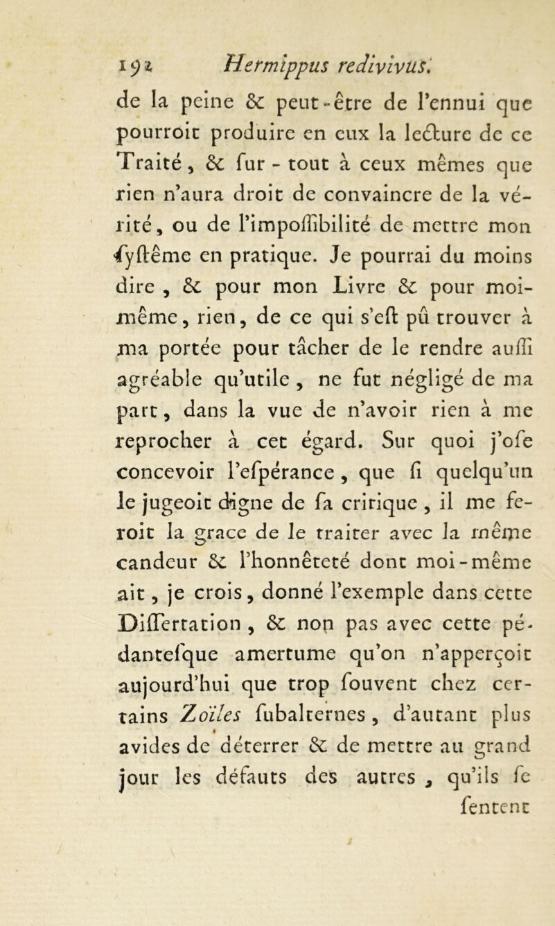 de la peine & peut-être de l’ennui que pourroit produire en eux la leéture de ce Traité, & fur - tout à ceux mêmes que rien n’aura droit de convaincre de la vé- rité, ou de l’impoilibilité de mettre mon ’jfyftême en pratique. Je pourrai du moins dire , & pour mon Livre & pour moi- même, rien, de ce qui s’efi: pû trouver à ma portée pour tâcher de le rendre auffi agréable qu’utile , ne fut négligé de ma part, dans la vue de n’avoir rien à me reprocher à cet égard. Sur quoi j’ofe concevoir l’efpérance , que fi quelqu’un le jugeoit digne de fa cririque , il me fe- roit la grâce de le traiter avec la même candeur l’honnêteté dont moi-même ait, je crois, donné l’exemple dans cette Diflertation , & non pas avec cette pé- dantefque amertume qu’on n’apperçoit aujourd’hui que trop fouvent chez cer- tains Zoiles fubalternes , d’autant plus i avides de déterrer & de mettre au grand jour les défauts des autres , qu’ils fe fentent