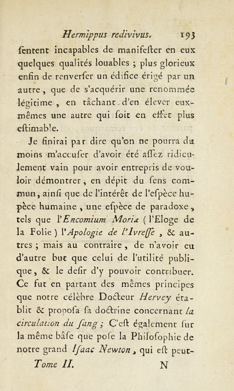 (entent incapables de manifefter en eux quelques qualités louables ; plus glorieux enfin de renverfer un édifice érigé par un » autre, que de s’acquérir une renommée légitime, en tâchant.d'en élever eux- mêmes une autre qui foit en effet plus eftimab’e. Je finirai par dire qu’on ne pourra du moins maccufer d’avoir été afTez ridicu- lement vain pour avoir entrepris de vou- loir démontrer, en dépit du fens com- mun, ainfi que de l’intérêt de Pefpèce hu~ pèce humaine , une efpèce de paradoxe^ tels que Y Encomium Moriœ ( PEloge de la Folie ) Y Apologie de l* Ivre (Je , &c au- tres ; mais au contraire , de n’avoir eu d’autre but que celui de Futilité publi- que, St le defir d’y pouvoir contribuer. Ce fut en partant des mêmes principes que notre célèbre Doéteur Hervcy éta- blit St propofa fa doctrine concernant la circulation du fan g ; C’cft également fur la même bâfe que pôle la Philofophie de notre grand Ijaac Newton* qui eft peut-