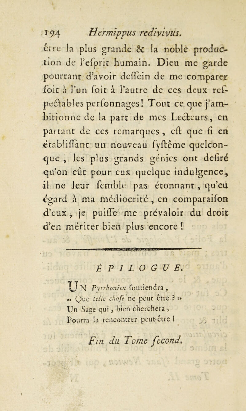 erre la plus grande & la noble produc- tion de refprir humain. Dieu me garde pourtant d’avoir deffein de me comparer foir à l’un foir à l’autre de ces deux ref- pccïables personnages! Tout ce que j’am- bitionne de la part de mes Ledteurs, en partant de ces remarques , efl: que fi en étabüffant un nouveau fyftême quelcon- que , les plus grands génies ont defiré qu’on eût pour eux quelque indulgence, il ne leur fcmble pas étonnant , qu’eu égard à ma médiocrité , en comparaifon d’eux, je puifTe me prévaloir du droit d’en mériter bien plus encore I ÉPILOGUE. % ■ . •• i* U N Pyrrkonien foutiendra , » Que telle chofe ne peut être ? » Un Sage qui * bien cherchera , Pourra la rencontrer peut-être I Fin du Tome fécond.
