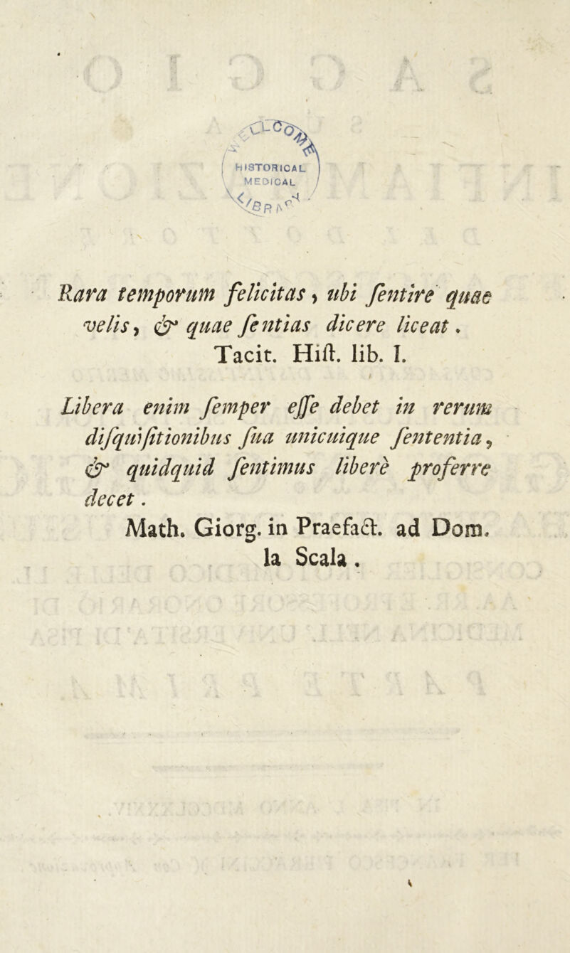 Rat'a temporum felicitai, ubi fientire quae •velie, & quae fentìas dicere liceat. Tacit. Hift. lib. I. i Libera enitn femper ejfe debet in rerum difilli)fitìonibus fina unicuique fieni enti a, & quidquid fientimus libere proferre decet. Math. Giorg. in Praefaft. ad Doro. la Scala.